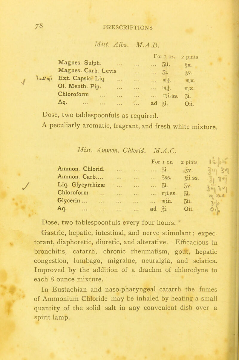 Mist. Alba. M.A.B. For i oz. 2 pints Magnes. Sulph. 5ii. 5X- Magnes. Carb. Levis 5 i- 5V. 7Ext. Capsici Liq ii- mx. 01. Menth. Pip. mi. mx. Chloroform itli.ss. 5«- Aq ad Si- Oii. Dose, two tablespoonfuls as required. A peculiarly aromatic, fragrant, and fresh white mixture. Mist. Ammon. Chlorid. M.A.C. For I oz. 2 pints Ammon. Chlorid ... 5i- •3V. Ammon. Carb.... ... 5ss. Sii-ss. V l if n- xv* Liq. Glycyrrhizse ... 5i- Chloroform ... mi.ss. 5i- Glycerin ... miii- 5ii- vk o.^ Aq ad Ji. Oii. Dose, two tablespoonfuls every four hours. Gastric, hepatic, intestinal, and nerve stimulant; expec- torant, diaphoretic, diuretic, and alterative. Efficacious in bronchitis, catarrh, chronic rheumatism, gout, hepatic congestion, lumbago, migraine, neuralgia, and sciatica. Improved by the addition of a drachm of chlorodyne to each 8 ounce mixture. In Eustachian and naso-pharyngeal catarrh the fumes of Ammonium Chloride may be inhaled by heating a small quantity of the solid salt in any convenient dish over a spirit lamp.