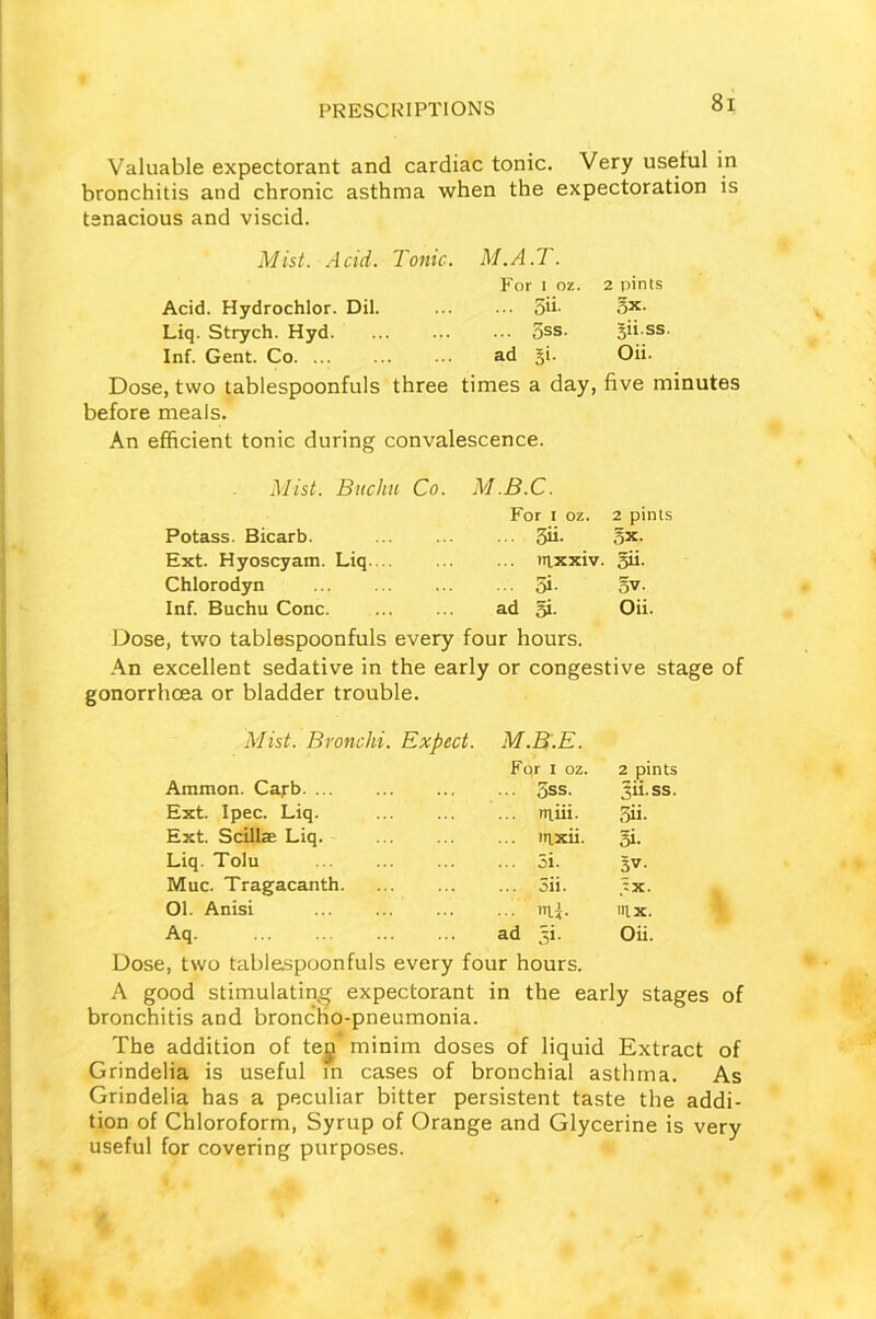Valuable expectorant and cardiac tonic. Very useful in bronchitis and chronic asthma when the expectoration is tenacious and viscid. Mist. Acid. Tonic. M.A.T. For i oz. 2 pints Acid. Hydrochlor. Dil. 5h- ox- Liq. Strych. Hyd 5ss. ^ii.ss. Inf. Gent. Co ad §i. Oii. Dose, two tablespoonfuls three times a day, five minutes before meals. An efficient tonic during convalescence. Mist. Buchn Co. M.B.C. For i oz. 2 pints Potass. Bicarb. ... 3ii- 5x. Ext. Hyoscyam. Liq. .. ... m.xxiv. Sh- Chlorodyn ... 5i- ow Inf. Buchu Cone ad 5i. Oii. Dose, two tablespoonfuls every four hours. An excellent sedative in the early or congestive stage of gonorrhoea or bladder trouble. Mist. Bronchi. Expect. Ammon. Capb. ... M.B.E. For i oz. . 5ss. 2 pints 3ii-ss. Ext. Ipec. Liq. ... rniii. Si. Ext. Scillae Liq. ... ?n.xii. Si- Liq. Tolu ... 5i. 3V- Muc. Tragacanth. ... 5ii. :x. Ol. Anisi ... nLi. nix. Aq ad 3L Oii. Dose, two tablespoonfuls every four hours. A good stimulating expectorant in the early stages of bronchitis and broncho-pneumonia. The addition of teg minim doses of liquid Extract of Grindelia is useful in cases of bronchial asthma. As Grindelia has a peculiar bitter persistent taste the addi- tion of Chloroform, Syrup of Orange and Glycerine is very useful for covering purposes.