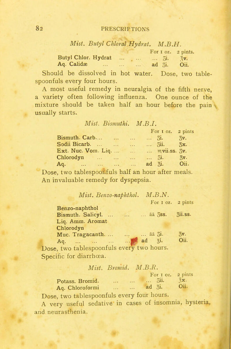 Mist. Butyl Chloral Hydrat. M.B.H. For i oz. 2 pints. Butyl Chlor. Hydrat ... _ gi. ~v. Aq. Calidae ad 3i. Oii. Should be dissolved in hot water. Dose, two table- spoonfuls every four hours. A most useful remedy in neuralgia of the fifth nerve, a variety often following influenza. One ounce of the mixture should be taken half an hour before the pain . usually starts. Mist. Bismuthi. M.B.I. Bismuth. Carb Sodii Bicarb Ext. Nuc. Vom. Liq. ... Chlorodyn Aq For i oz. 2 pints 5i- 5v. 5ii- 5x. nivii.ss. gv. 5i- 5v- ad gi- Oii. Dose, two tablespoollfuls half an hour after meals. An invaluable remedy for dyspepsia. Mist. Benzo-naphthol. M.B.N. Benzo-naphthol For i oz. 2 pints Bismuth. Salicyl. ... Liq. Amm. Aromat Chlorodyn ... aa 5ss. gii.ss. Muc. Tragacanth ... aa 5i- 5v. Aq # ad gi. Oii. Dose, two tablespoonfuls every two hours. Specific for diarrhoea. Mist. Bromid. M.B.R. For I oz. 2 pints Potass. Bromid. ... ‘ ... oii. XX. Aq. Chloroformi ad gi. Oii. Dose, two tablespoonfuls every four hours. A very useful sedative in cases of insomnia, hysteria, and neurasthenia.