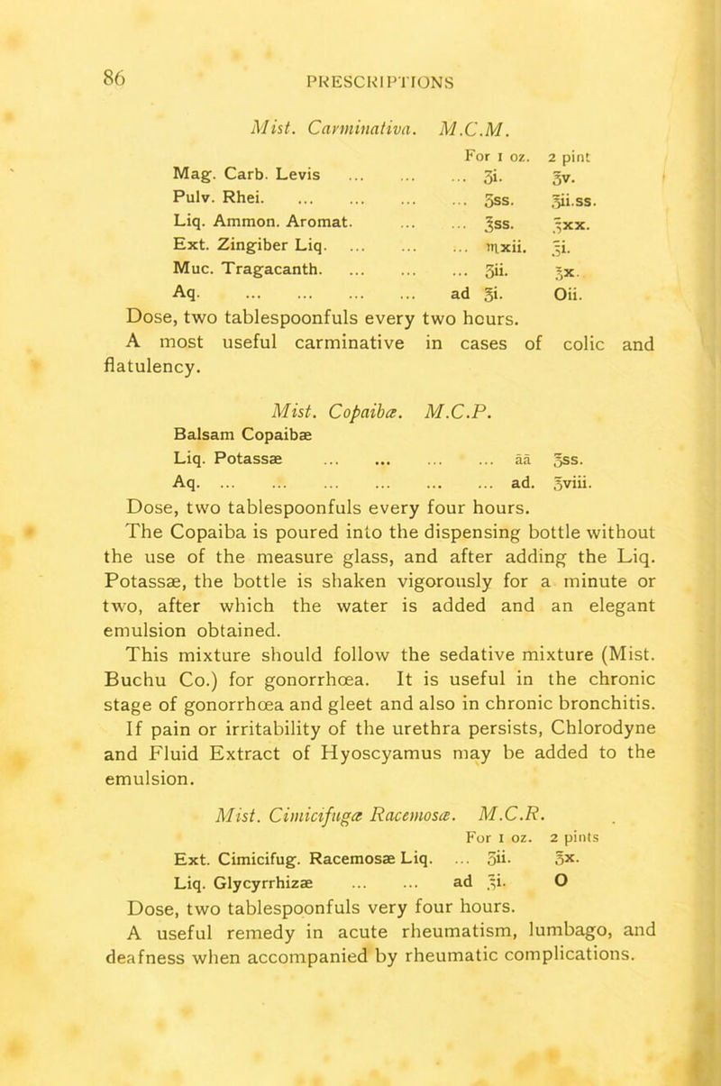 Mist. Cartninativa. M.C.M. Mag. Carb. Levis For i oz. 3i- 2 pint 3V. Pulv. Rhei 5ss. Siiss Liq. Ammon. Aromat. 3ss. ixx. Ext. Zingiber Liq. inxii. jT Muc. Tragacanth. 3ii. Aq ad Si. Oii. Dose, two tablespoonfuls every two hours. A most useful carminative in cases of colic and flatulency. Mist. Copaiba. M.C.P. Balsam Copaibae Liq. Potassae aa §ss. Aq. ... ... ad. Sviii. Dose, two tablespoonfuls every four hours. The Copaiba is poured into the dispensing bottle without the use of the measure glass, and after adding the Liq. Potassae, the bottle is shaken vigorously for a minute or two, after which the water is added and an elegant emulsion obtained. This mixture should follow the sedative mixture (Mist. Buchu Co.) for gonorrhoea. It is useful in the chronic stage of gonorrhoea and gleet and also in chronic bronchitis. If pain or irritability of the urethra persists, Chlorodyne and Fluid Extract of Hyoscyamus may be added to the emulsion. Mist. Cimicifuga Racemosa. M.C.R. For I oz. 2 pints Ext. Cimicifug. Racemosae Liq. ... 3h- ox- Liq. Glycyrrhizae ... ... ad ,^i. O Dose, two tablespoonfuls very four hours. A useful remedy in acute rheumatism, lumbago, and deafness when accompanied by rheumatic complications.