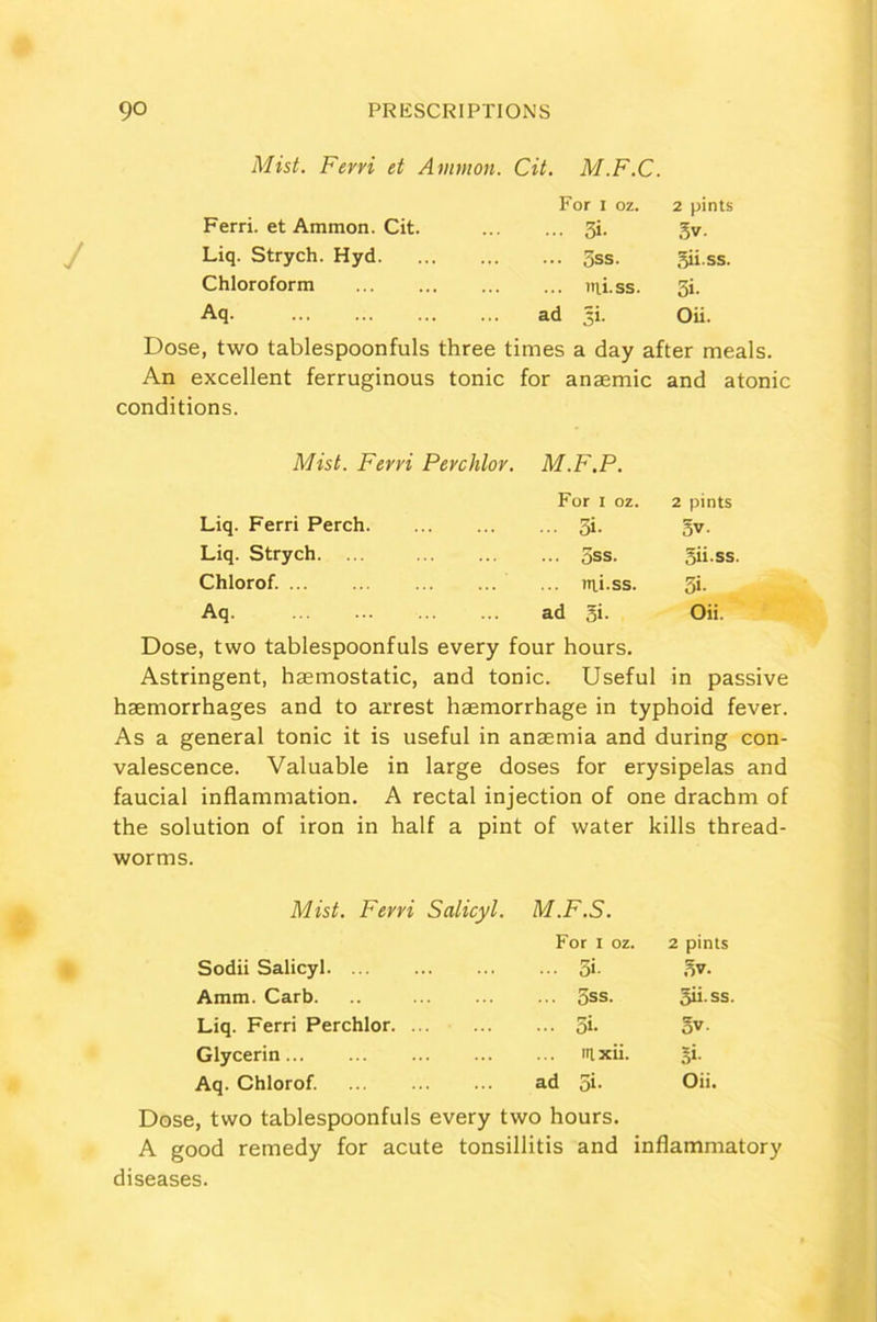 Mist. Ferri et Ammon. Cit. M.F.C. For I oz. 2 pints Ferri. et Ammon. Cit. ... 3i- 3v. Liq. Strych. Hyd ... 3ss. gii.ss. Chloroform ... tni.ss. 3i- Aq ad =i. Oii. Dose, two tablespoonfuls three times a day after meals. An excellent ferruginous tonic conditions. for anaemic and atonic Mist. Ferri Perchlor. M.F.P. For j oz. 2 pints Liq. Ferri Perch ... 3i- 3 V. Liq. Strych. ... ... OSS. gii.ss. Chlorof. ... ... itii.ss. 3i- Aq ad gi. Oii. Dose, two tablespoonfuls every four hours. Astringent, haemostatic, and tonic. Useful in passive haemorrhages and to arrest haemorrhage in typhoid fever. As a general tonic it is useful in anaemia and during con- valescence. Valuable in large doses for erysipelas and faucial inflammation. A rectal injection of one drachm of the solution of iron in half a pint of water kills thread- worms. Mist. Ferri Salicyl. M.F.S. For x oz 2 pints Sodii Salicyl ... 3«- ov. Amm. Carb. .. ... 5ss. gii.ss. Liq. Ferri Perchlor ... Si- 3v. Glycerin nt xii. 5«. Aq. Chlorof. ad gi. Oii. Dose, two tablespoonfuls every two hours. A good remedy for acute tonsillitis and inflammatory diseases.