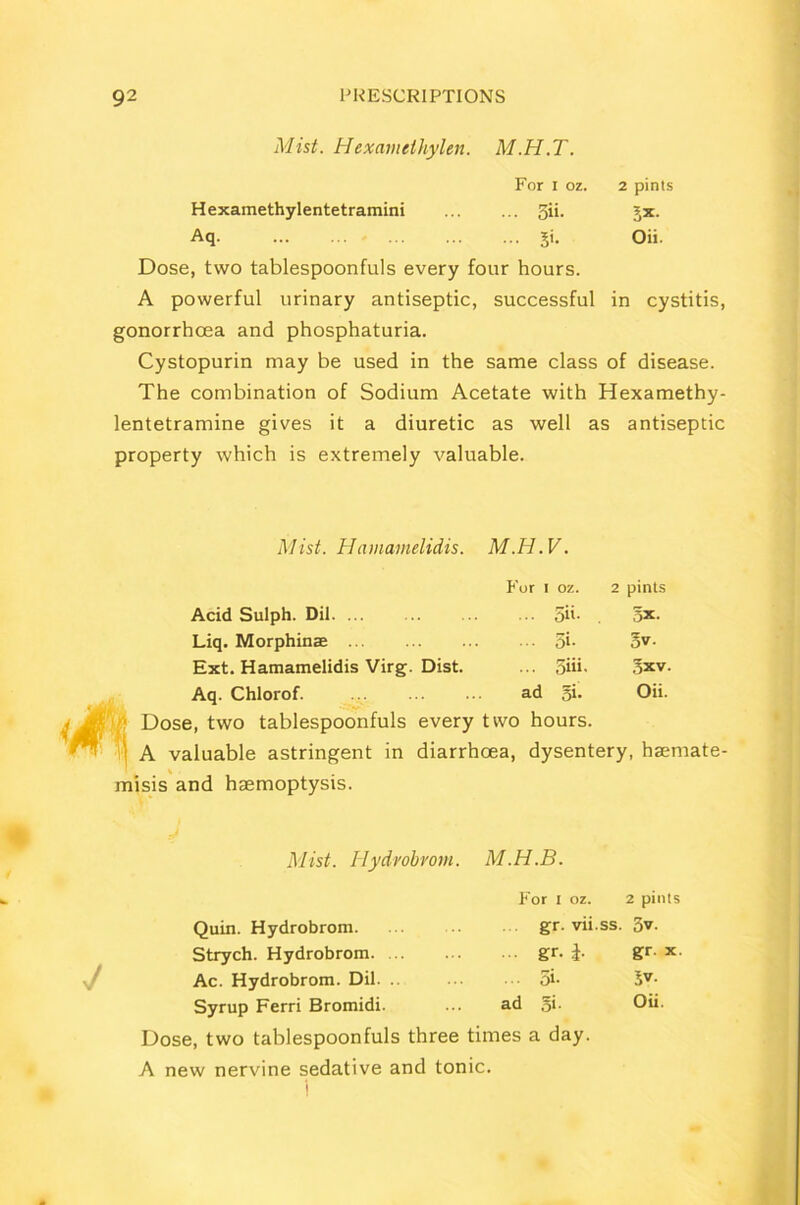 Mist. Hexamelhylen. M.H.T. For I oz. 2 pints Hexamethylentetramini 5ii. jx. Aq. ... ... ... ... ... gi. Oii. Dose, two tablespoonfuls every four hours. A powerful urinary antiseptic, successful in cystitis, gonorrhoea and phosphaturia. Cystopurin may be used in the same class of disease. The combination of Sodium Acetate with Hexamethy- lentetramine gives it a diuretic as well as antiseptic property which is extremely valuable. Mist. Hamamelidis. M.H.V. For i oz. 2 pints Acid Sulph. Dil ... 5it. 5X. Liq. Morphinae ... 5i. 5v. Ext. Hamamelidis Virg. Dist. ... 5iii. jxv. Aq. Chlorof. ad fix. Oii. ,, Dose, two tablespoonfuls every two hours. A valuable astringent in diarrhoea, dysentery, hsemate- misis and haemoptysis. Mist. Hydrobrom. M.H.B. For i oz. 2 pints Quin. Hydrobrom. gr• vii.ss. 3v. Strych. Hydrobrom. ... ... gr. gr. x. Ac. Hydrobrom. Dil. .. 5i- 5V- Syrup Ferri Bromidi. ... ad §i- Oii. Dose, two tablespoonfuls three times a day. A new nervine sedative and tonic.