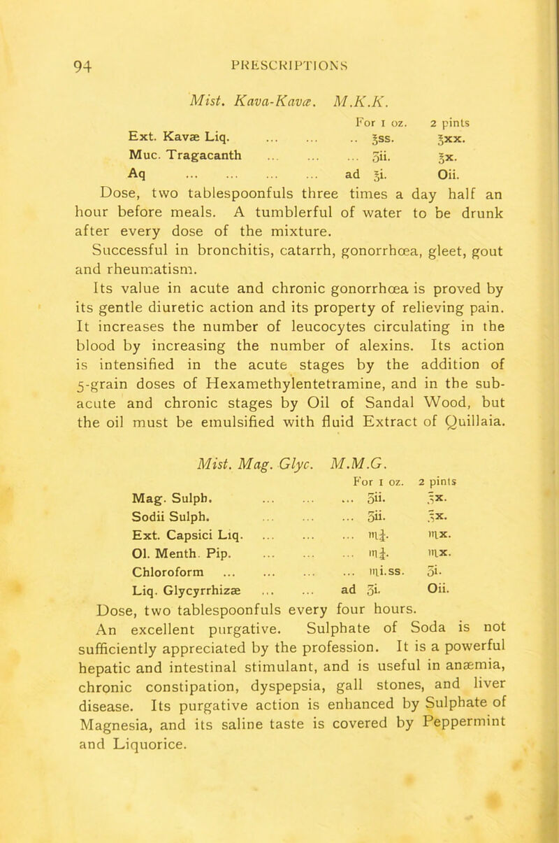 Mist. Kava-Kava. M.K.K. For i oz. 2 pints Ext. Kavae Liq. .. Jss. §xx. Muc. Tragacanth ... 3ii. 5X- Aq ad 51. Oii. Dose, two tablespoonfuls three times a day half an hour before meals. A tumblerful of water to be drunk after every dose of the mixture. Successful in bronchitis, catarrh, gonorrhoea, gleet, gout and rheumatism. Its value in acute and chronic gonorrhoea is proved by its gentle diuretic action and its property of relieving pain. It increases the number of leucocytes circulating in the blood by increasing the number of alexins. Its action is intensified in the acute stages by the addition of 5-grain doses of Hexamethylentetramine, and in the sub- acute and chronic stages by Oil of Sandal Wood, but the oil must be emulsified with fluid Extract of Quillaia. Mist. Mag. Glyc. M.M.G. For 1 oz. 2 pints Mag. Sulph. 5ii- 5X- Sodii Sulph. 3ii- ?-,*■ Ext. Capsici Liq. mi- Ittx. Ol. Menth. Pip. ij. mx. Chloroform irti.ss. 5»- Liq. Glycyrrhizae ad 3i, Oii. Dose, two tablespoonfuls every four hours. An excellent purgative. Sulphate of Soda is not sufficiently appreciated by the profession. It is a powerful hepatic and intestinal stimulant, and is useful in anaemia, chronic constipation, dyspepsia, gall stones, and liver disease. Its purgative action is enhanced by Sulphate of Magnesia, and its saline taste is covered by Peppermint and Liquorice.