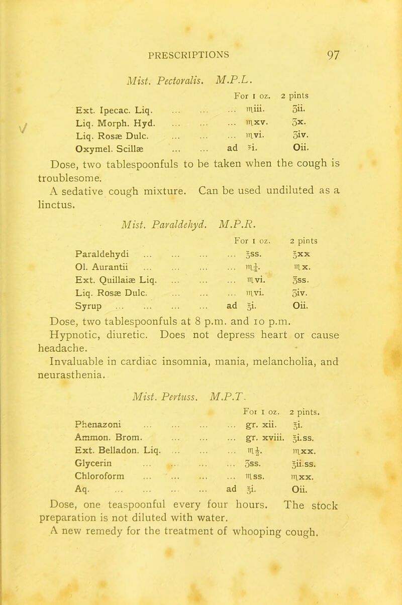Mist. Pectoralis. M.P.L. For i oz. 2 pints Ext. Ipecac. Liq ... niiii. 5ii- Liq. Morph. Hyd ... mxv. 5x. Liq. Rosae Dulc. ... mvi. 5iv. Oxymel. Scillae ad *i. Oii. Dose, two tablespoonfuls to be taken when the cough is troublesome. A sedative cough mixture. Can be used undiluted as a linctus. Mist. Paraldehyd. M.P.R. For I oz. 2 pints Paraldehydi ... gss. sxx 01. Aurantii ... m|. mx. Ext. Quillaiae Liq ... mvi. §ss. Liq. Rosse Dulc. ... mvi. 5iv. Syrup ad si. Oii. Dose, two tablespoonfuls at 8 p .m. and io p.m. Hypnotic, diuretic. Does not depress heart or cause headache. Invaluable in cardiac insomnia, mania, melancholia, and neurasthenia. Mist. Pertuss. M.P.T. For I oz. 2 pints. Phenazoni gr. xii. 5‘- Ammon. Brom. ... gr. xviii. gi.ss. Ext. Belladon. Liq. ... m£. mxx. Glycerin ... 5ss. sii.ss. Chloroform ... mss. tllxx. Aq ad si. Oii. Dose, one teaspoonful every four hours. The stock preparation is not diluted with water. A. new remedy for the treatment of whooping cough.