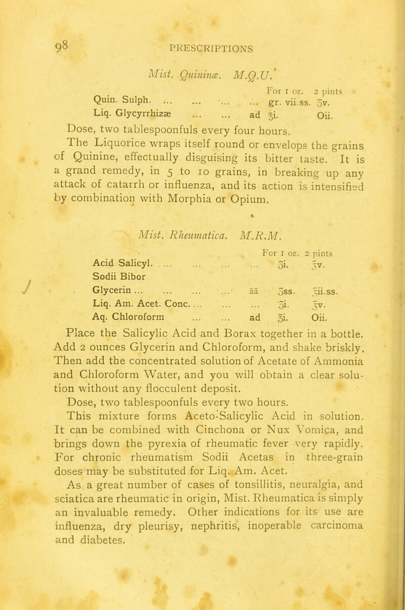 Mist. Quinines. M.Q.U.’ For i oz. 2 pints Quin. Sulph. ... ... ... ... gr vii.ss. 5v. Liq. Glycyrrhizae ad gi. Oii. Dose, two tablespoonfuls every four hours. The Liquorice wraps itself round or envelops the grains of Quinine, effectually disguising its bitter taste. It is a grand remedy, in 5 to 10 grains, in breaking up any attack of catarrh or influenza, and its action is intensified by combination with Morphia or Opium. % Mist. Rhenmatica. M.R.M. For 1 oz. 2 pints Acid Salicyl Sodii Bibor 5k 5V- Glycerin aa 5ss. ^ii.ss. Liq. Am. Acet. Cone. ... '5i- ,5V. Aq. Chloroform ad §i. Oii. Place the Salicylic Acid and Borax together in a bottle. Add 2 ounces Glycerin and Chloroform, and shake briskly. Then add the concentrated solution of Acetate of Ammonia and Chloroform Water, and you will obtain a clear solu- tion without any flocculent deposit. Dose, two tablespoonfuls every two hours. This mixture forms Aceto-Salicylic Acid in solution. It can be combined with Cinchona or Nux Vomica, and brings down the pyrexia of rheumatic fever very rapidly. For chronic rheumatism Sodii Acetas in three-grain doses may be substituted for Liq. Am. Acet. As a great number of cases of tonsillitis, neuralgia, and sciatica are rheumatic in origin, Mist. Rheumatica is simply an invaluable remedy. Other indications for its use are influenza, dry pleurisy, nephritis, inoperable carcinoma and diabetes.