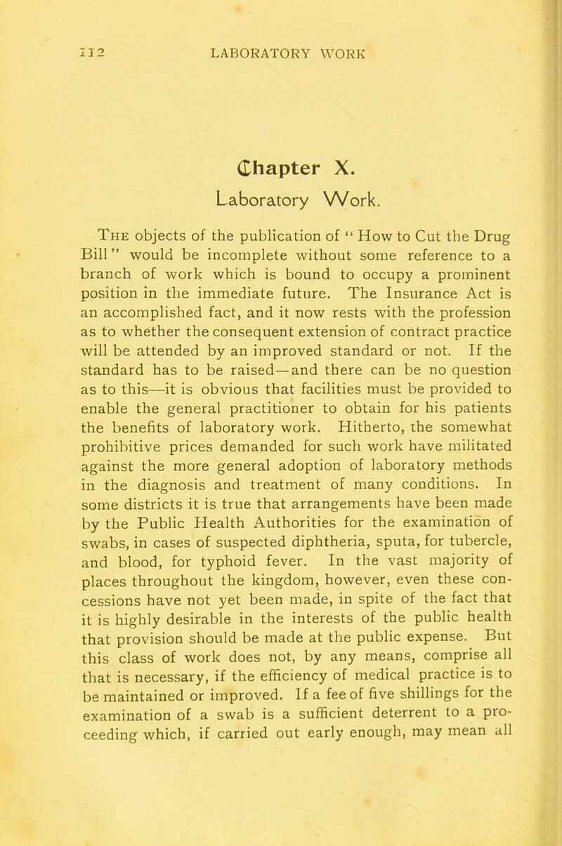 Chapter X. Laboratory Work. The objects of the publication of “ How to Cut the Drug Bill ” would be incomplete without some reference to a branch of work which is bound to occupy a prominent position in the immediate future. The Insurance Act is an accomplished fact, and it now rests with the profession as to whether the consequent extension of contract practice will be attended by an improved standard or not. If the standard has to be raised—and there can be no question as to this—it is obvious that facilities must be provided to enable the general practitioner to obtain for his patients the benefits of laboratory work. Hitherto, the somewhat prohibitive prices demanded for such work have militated against the more general adoption of laboratory methods in the diagnosis and treatment of many conditions. In some districts it is true that arrangements have been made by the Public Health Authorities for the examination of swabs, in cases of suspected diphtheria, sputa, for tubercle, and blood, for typhoid fever. In the vast majority of places throughout the kingdom, however, even these con- cessions have not yet been made, in spite of the fact that it is highly desirable in the interests of the public health that provision should be made at the public expense. But this class of work does not, by any means, comprise all that is necessary, if the efficiency of medical practice is to be maintained or improved. If a fee of five shillings for the examination of a swab is a sufficient deterrent to a pro- ceeding which, if carried out early enough, may mean all