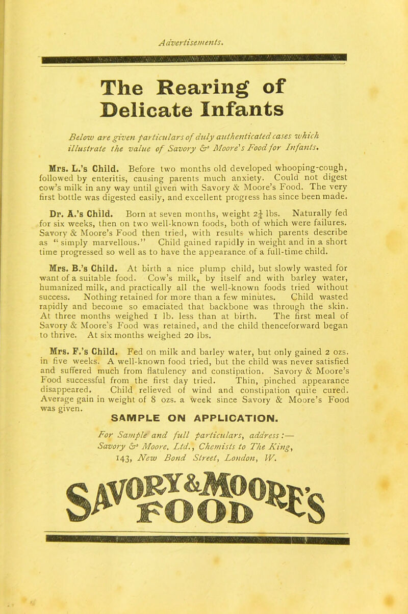 i—iiiniiii i i m iiihwiihhii it The Rearing of Delicate Infants Below are given particulars of duly authenticated cases which illustrate the value of Savory & Moore's Food for Infants. Mrs. L.’s Child. Before two months old developed whooping-cough, followed by enteritis, causing parents much anxiety. Could not digest cow’s milk in any way until given with Savory & Moore’s Food. The very first bottle was digested easily, and excellent progress has since been made. Dr. A.’s Child. Born at seven months, weight 2J lbs. Naturally fed for six weeks, then on two well-known foods, both of which were failures. Savory & Moore’s Food then tried, with results which parents describe as “ simply marvellous.” Child gained rapidly in weight and in a short time progressed so well as to have the appearance of a full-time child. Mrs. B.’s Child. At birth a nice plump child, but slowly wasted for want of a suitable food. Cow’s milk, by itself and with barley water, humanized milk, and practically all the well-known foods tried without success. Nothing retained for more than a few minutes. Child wasted rapidly and become so emaciated that backbone was through the skin. At three months weighed I lb. less than at birth. The first meal of Savory & Moore’s Food was retained, and the child thenceforward began to thrive. At six months weighed 20 lbs. Mrs. F.’s Child. Fed on milk and barley water, but only gained 2 ozs. in five weeks. A well-known food tried, but the child was never satisfied and suffered much from flatulency and constipation. Savory & Moore’s Food successful from the first day tried. Thin, pinched appearance disappeared. Child relieved of wind and constipation quite cured. Average gain in weight of 8 ozs. a week since Savory & Moore’s Food was given. SAMPLE ON APPLICATION. For Sample and full particulars, address:— Savory or Moore. Ltd., Chemists to The King, 143, New Bond Street, London, W.