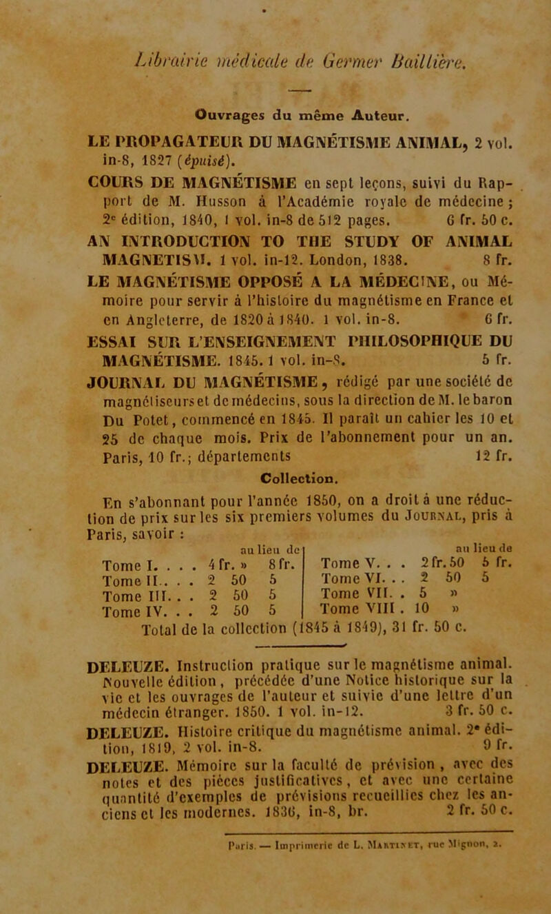 Librairie médicale de Germer Baillière. Ouvrages du même Auteur. LE PROPAGATEUR DU MAGNÉTISME ANIMAL, 2 vol. in-8, 1827 (épuisé). COURS DE MAGNÉTISME en sept leçons, suivi du Rap- port de M. Husson à l’Académie royale de médecine ; 2e édition, 1840, 1 vol. in-8 de 512 pages. G fr. 50 c. AN INTRODUCTION TO THE STUDY OF ANIMAL MAGNETISM. 1 vol. in-12. London, 1838. 8 fr. LE MAGNÉTISME OPPOSÉ A LA MÉDECINE, ou Mé- moire pour servir à l’histoire du magnétisme en France et en Angleterre, de 1820 à 1840. 1 vol. in-8. G fr. ESSAI SUR L’ENSEIGNEMENT PHILOSOPHIQUE DU MAGNÉTISME. 1845. 1 vol. in-8. 5 Tr. JOURNAL DU MAGNÉTISME , rédigé par une société de magnétiseurs et de médecins, sous la direction deM. le baron Du Potet, commencé en 1845. Il paraît un cahier les 10 et 25 de chaque mois. Prix de l’abonnement pour un an. Paris, 10 fr.; départements 12 fr. Collection. En s’abonnant pour l’année 1850, on a droit à une réduc: lion de prix sur les six premiers volumes du Journal, pris à Paris, savoir : ou lieu de Tome I. . Tome II.. Tome III. Tome IV 4 fr. » 2 50 2 50 2 50 Sfr. 5 5 5 Tome V. . Tome VI. . Tome VIL Tome VIII au lieu de 2 fr. 50 5 fr. 2 50 5 5 » 10 » Total de la collection (1845 à 1849), 31 fr. 50 c. DELEUZE. Instruction pratique sur le magnétisme animal. Nouvelle édition , précédée d’une Notice historique sur la vie et les ouvrages de l’auteur et suivie d’une lettre d’un médecin étranger. 1850. 1 vol. in-12. 3 fr. 50 c. DELEUZE. Histoire critique du magnétisme animal. 2« édi- tion, 1819, 2 vol. in-8. 9 fr» DELEUZE. Mémoire sur la faculté de prévision, avec des notes et des pièces justificatives, et avec une certaine quantité d’exemples de prévisions recueillies chez les an- ciens cl les modernes. 183G, in-8, br. 2 fr. 50 c. Puris. — Imprimerie de L. Martinet, rue Mignon, 2.
