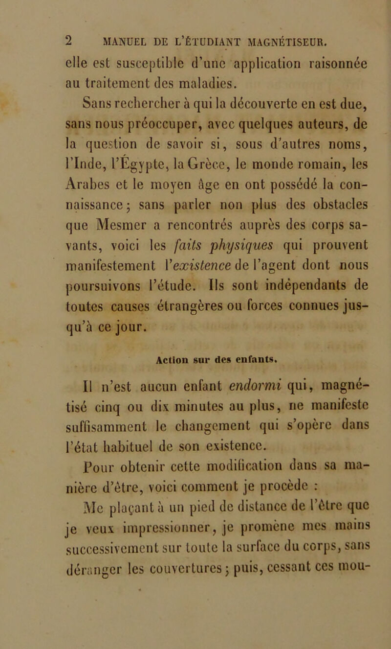 elle est susceptible d’une application raisonnée au traitement des maladies. Sans rechercher à qui la découverte en est due, sans nous préoccuper, avec quelques auteurs, de la question de savoir si, sous d’autres noms, l’Inde, l’Egypte, la Grèce, le monde romain, les Arabes et le moyen âge en ont possédé la con- naissance; sans parler non plus des obstacles que Mesmer a rencontrés auprès des corps sa- vants, voici les faits physiques qui prouvent manifestement Yexistence de l’agent dont nous poursuivons l’étude. Ils sont indépendants de toutes causes étrangères ou forces connues jus- qu’à ce jour. Action sur des enfants. Il n’est aucun enfant endormi qui, magné- tisé cinq ou dix minutes au plus, rie manifeste suffisamment le changement qui s’opère dans l’état habituel de son existence. Pour obtenir cette modification dans sa ma- nière d’ètre, voici comment je procède : Me plaçant à un pied de distance de l’être que je veux impressionner, je promène mes mains successivement sur toute la surface du corps, sans déranger les couvertures ; puis, cessant ces mou-