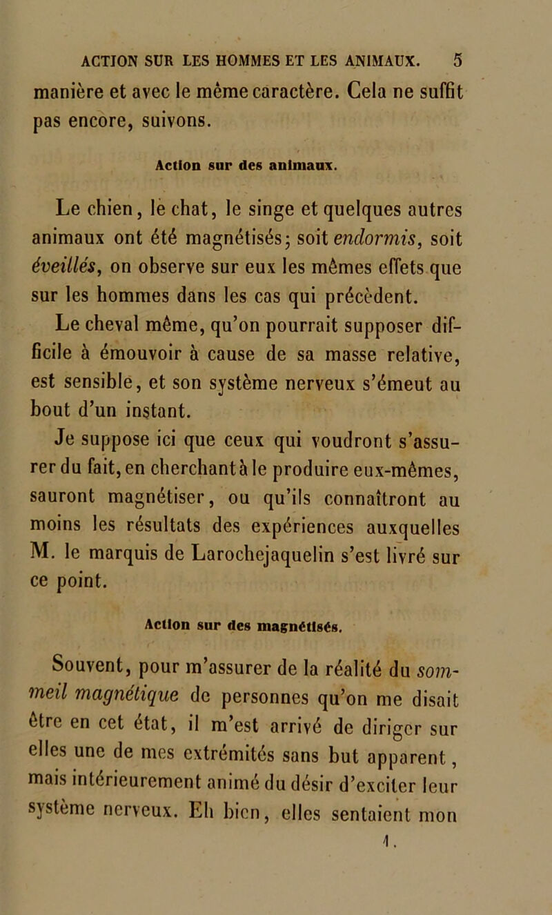 manière et avec le même caractère. Cela ne suffit pas encore, suivons. Action sur des animaux. Le chien, le chat, le singe et quelques autres animaux ont été magnétisés; soit endormis, soit éveillés, on observe sur eux les mêmes effets que sur les hommes dans les cas qui précèdent. Le cheval même, qu’on pourrait supposer dif- ficile à émouvoir à cause de sa masse relative, est sensible, et son système nerveux s’émeut au bout d’un instant. Je suppose ici que ceux qui voudront s’assu- rer du fait, en cherchant à le produire eux-mêmes, sauront magnétiser, ou qu’ils connaîtront au moins les résultats des expériences auxquelles M. le marquis de Larochejaquelin s’est livré sur ce point. Action sur des magnétisés. Souvent, pour m’assurer de la réalité du som- meil magnétique de personnes qu’on me disait être en cet état, il m’est arrivé de diriger sur elles une de mes extrémités sans but apparent, mais intérieurement animé du désir d’exciter leur système nerveux. Eh bien, elles sentaient mon 4.