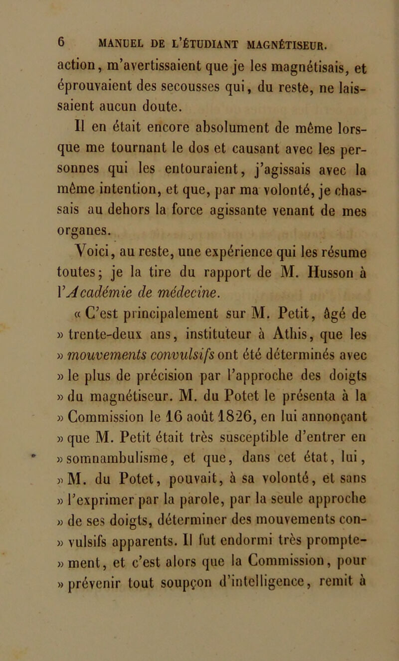 action, m’avertissaient que je les magnétisais, et éprouvaient des secousses qui, du reste, ne lais- saient aucun doute. Il en était encore absolument de même lors- que me tournant le dos et causant avec les per- sonnes qui les entouraient, j’agissais avec la même intention, et que, par ma volonté, je chas- sais au dehors la force agissante venant de mes organes. Voici, au reste, une expérience qui les résume toutes; je la tire du rapport de M. Husson à Y Académie de médecine. « C’est principalement sur M. Petit, âgé de » trente-deux ans, instituteur à Athis, que les » mouvements convulsifs ont été déterminés avec » le plus de précision par l’approche des doigts »du magnétiseur. M. du Potet le présenta à la » Commission le 16 août 1826, en lui annonçant » que M. Petit était très susceptible d’entrer en » somnambulisme, et que, dans cet état, lui, )iM. du Potet, pouvait, à sa volonté, et sans » l’exprimer par la parole, par la seule approche » de ses doigts, déterminer des mouvements con- » vulsifs apparents. Il fut endormi très prompte- » ment, et c’est alors que la Commission, pour » prévenir tout soupçon d’intelligence, remit à