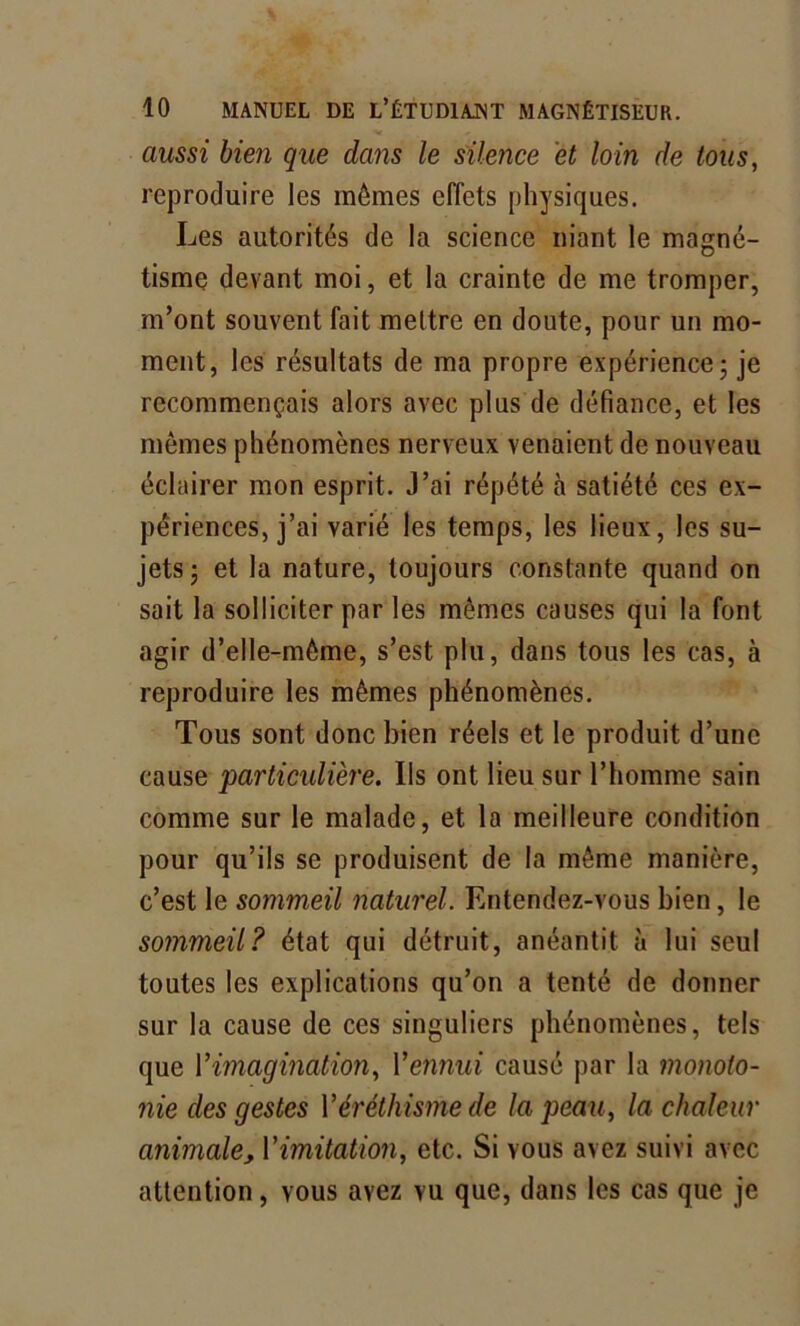 aussi bien que dans le silence et loin de tous, reproduire les mômes effets physiques. Les autorités de la science niant le magné- tisme devant moi, et la crainte de me tromper, m’ont souvent fait mettre en doute, pour un mo- ment, les résultats de ma propre expérience - je recommençais alors avec plus de défiance, et les mêmes phénomènes nerveux venaient de nouveau éclairer mon esprit. J’ai répété à satiété ces ex- périences, j’ai varié les temps, les lieux, les su- jets; et la nature, toujours constante quand on sait la solliciter par les mêmes causes qui la font agir d’elle-môme, s’est plu, dans tous les cas, à reproduire les mêmes phénomènes. Tous sont donc bien réels et le produit d’une cause 'particulière. Ils ont lieu sur l’homme sain comme sur le malade, et la meilleure condition pour qu’ils se produisent de la même manière, c’est le sommeil naturel. Entendez-vous bien, le sommeil? état qui détruit, anéantit à lui seul toutes les explications qu’on a tenté de donner sur la cause de ces singuliers phénomènes, tels que l'imagination, l'ennui causé par la monoto- nie des gestes Y éréthisme de la peau, la chaleur animale, l'imitation, etc. Si vous avez suivi avec attention, vous avez vu que, dans les cas que je