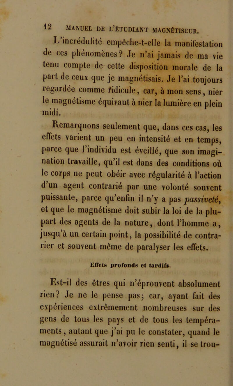 L incrédulité enipéche-t-elle la manifestation de ces phénomènes? Je n’ai jamais de ma vie tenu compte de cette disposition morale de la part de ceux que je magnétisais. Je l’ai toujours regardée comme ridicule, car, à mon sens, nier le magnétisme équivaut à nier la lumière en plein midi. Remarquons seulement que, dans ces cas, les effets varient un peu en intensité et en temps, parce que 1 individu est éveillé, que son imagi- nation travaille, qu’il est dans des conditions où le corps ne peut obéir avec régularité à l’action d un agent contrarié par une volonté souvent puissante, parce qu’enfin il n’y a pas passiveté, et que le magnétisme doit subir la loi de la plu- part des agents de la nature, dont l’homme a, jusqu’à un certain point, la possibilité de contra- rier et souvent môme de paralyser les effets. Effets profonds et tardifs. Est-il des ôtres qui n’éprouvent absolument rien? Je ne le pense pas; car, ayant fait des expériences extrêmement nombreuses sur des gens de tous les pays et de tous les tempéra- ments, autant que j’ai pu le constater, quand le magnétisé assurait n’avoir rien senti, il se trou-