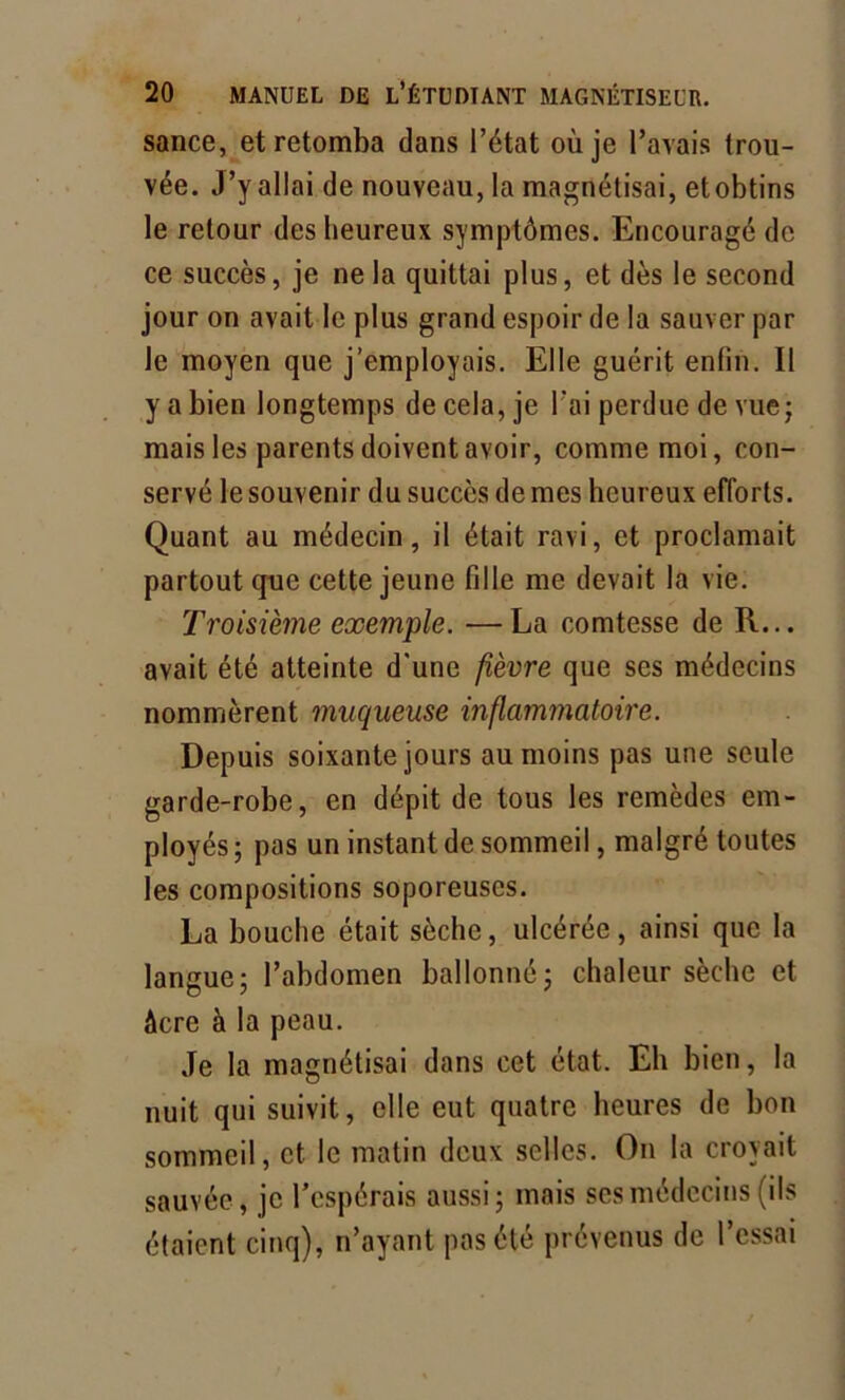 sance, et retomba dans l’état où je l’avais trou- vée. J’y allai de nouveau, la magnétisai, et obtins le retour des heureux symptômes. Encouragé de ce succès, je ne la quittai plus, et dès le second jour on avait le plus grand espoir de la sauver par le moyen que j’employais. Elle guérit enlin. Il y a bien longtemps de cela, je Fai perdue de vue; mais les parents doivent avoir, comme moi, con- servé le souvenir du succès de mes heureux efforts. Quant au médecin, il était ravi, et proclamait partout que cette jeune fille me devait la vie. Troisième exemple. —La comtesse de R... avait été atteinte d'une fièvre que ses médecins nommèrent muqueuse inflammatoire. Depuis soixante jours au moins pas une seule garde-robe, en dépit de tous les remèdes em- ployés ; pas un instant de sommeil, malgré toutes les compositions soporeuses. La bouche était sèche, ulcérée, ainsi que la langue; l’abdomen ballonné; chaleur sèche et âcre à la peau. Je la magnétisai dans cet état. Eh bien, la nuit qui suivit, elle eut quatre heures de bon sommeil, et le matin deux selles. On la croyait sauvée, je l’espérais aussi; mais ses médecins (ils étaient cinq), n’ayant pas été prévenus de l’essai