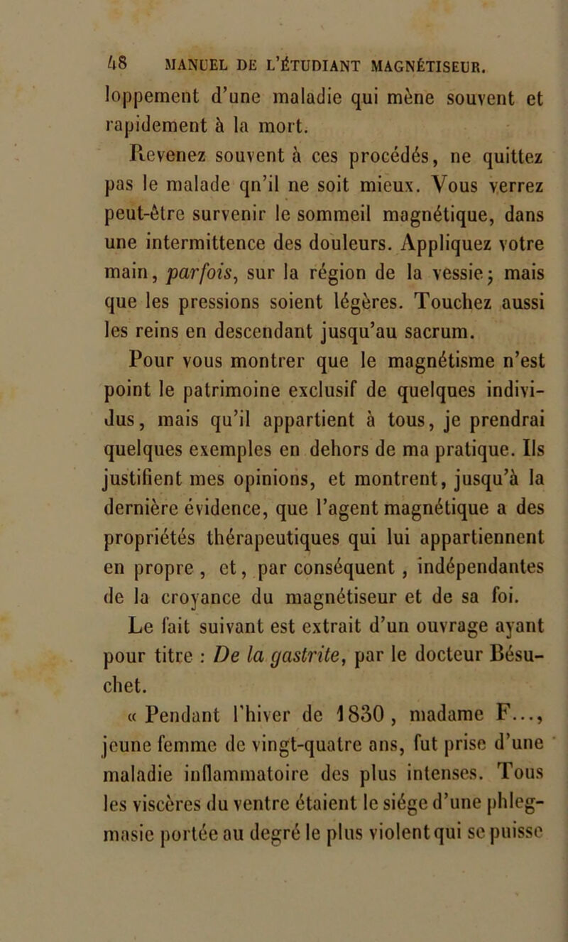 lopperncnt d’une maladie qui mène souvent et rapidement à la mort. Pievenez souvent à ces procédés, ne quittez pas le malade qn’il ne soit mieux. Vous verrez peut-être survenir le sommeil magnétique, dans une intermittence des douleurs. Appliquez votre main, parfois, sur la région de la vessie -, mais que les pressions soient légères. Touchez aussi les reins en descendant jusqu’au sacrum. Pour vous montrer que le magnétisme n’est point le patrimoine exclusif de quelques indivi- dus, mais qu’il appartient à tous, je prendrai quelques exemples en dehors de ma pratique. Ils justifient mes opinions, et montrent, jusqu’à la dernière évidence, que l’agent magnétique a des propriétés thérapeutiques qui lui appartiennent en propre, et, par conséquent, indépendantes de la croyance du magnétiseur et de sa foi. Le fait suivant est extrait d’un ouvrage ayant pour titre : De la gastrite, par le docteur Bésu- cliet. «Pendant l'hiver de 1830, madame F..., jeune femme de vingt-quatre ans, fut prise d’une maladie inflammatoire des plus intenses. Tous les viscères du ventre étaient le siège d’une phleg- masic portée au degré le plus violent qui se puisse