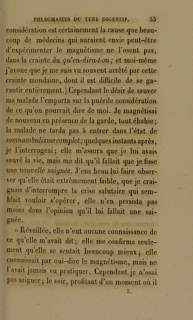 considération est certainement la cause que beau- coup de médecins qui auraient envie peut-être d’expérimenter le magnétisme ne l’osent pas, dans la crainte du quen-dira-t-on; et moi-même j’avoue que je me suis vu souvent arrêté par cette crainte mondaine, dont il est difGcile de se ga- rantir entièrement.) Cependant le désir de sauver ma malade l’emporta sur la puérile considération de ce qu’on pourrait dire de moi. Je magnétisai de nouveau en présence de la garde, tout ébahie5 la malade 11e tarda pas à entrer dans l’état de somnambulisme complet ; quelques instants après, je l’interrogeai ; elle m’assura que je lui avais sauvé la vie, mais me dit qu’il fallait que je fisse une nouvelle saignée. J’eus beau lui faire obser- ver qu’elle était extrêmement faible, que je crai- gnais d’interrompre la crise salutaire qui sem- blait vouloir s’opérer, elle n’en persista pas moins dans l’opinion qu’il lui fallait une sai- gnée. » Réveillée, elle n’eut aucune connaissance de ce qu’elle m’avait dit 5 elle me confirma seule- ment quelle se sentait beaucoup mieux; elle connaissait par oui-dire le magnétisme, mais ne 1 avait jamais vu pratiquer. Cependant je n’osai pas saigner; le soir, profitant d’un moment où il