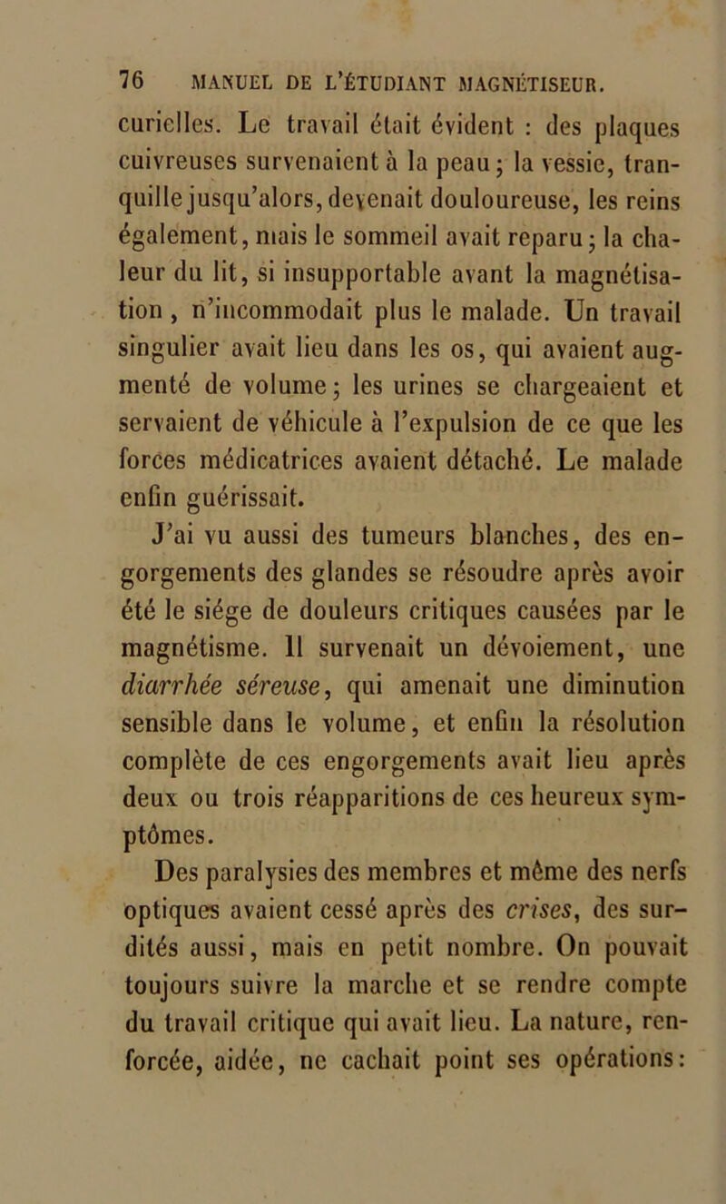 curielles. Le travail était évident : des plaques cuivreuses survenaient à la peau; la vessie, tran- quille jusqu’alors, devenait douloureuse, les reins également, niais le sommeil avait reparu; la cha- leur du lit, si insupportable avant la magnétisa- tion , n’incommodait plus le malade. Un travail singulier avait lieu dans les os, qui avaient aug- menté de volume ; les urines se chargeaient et servaient de véhicule à l’expulsion de ce que les forces médicatrices avaient détaché. Le malade enfin guérissait. J’ai vu aussi des tumeurs blanches, des en- gorgements des glandes se résoudre après avoir été le siège de douleurs critiques causées par le magnétisme. 11 survenait un dévoiement, une diarrhée séreuse, qui amenait une diminution sensible dans le volume, et enfin la résolution complète de ces engorgements avait lieu après deux ou trois réapparitions de ces heureux sym- ptômes. Des paralysies des membres et môme des nerfs optiques avaient cessé après des crises, des sur- dités aussi, mais en petit nombre. On pouvait toujours suivre la marche et se rendre compte du travail critique qui avait lieu. La nature, ren- forcée, aidée, ne cachait point ses opérations: