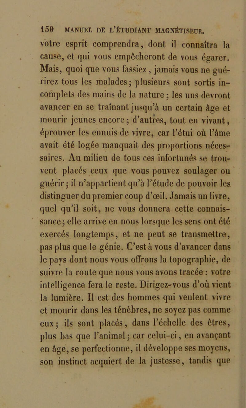 votre esprit comprendra, dont il connaîtra la cause, et qui vous empêcheront de vous égarer. Mais, quoi que vous fassiez, jamais vous ne gué- rirez tous les malades; plusieurs sont sortis in- complets des mains de la nature ; les uns devront avancer en se tramant jusqu’à un certain âge et mourir jeunes encore ; d’autres, tout en vivant, éprouver les ennuis de vivre, car l’étui où l’âme avait été logée manquait des proportions néces- saires. Au milieu de tous ces infortunés se trou- vent placés ceux que vous pouvez soulager ou guérir; il n’appartient qu’à l’étude de pouvoir les distinguer du premier coup d’œil. Jamais un livre, quel qu’il soit, ne vous donnera cette connais- sance; elle arrive en nous lorsque les sens ont été exercés longtemps, et ne peut se transmettre, pas plus que le génie. C’est à vous d’avancer dans le pays dont nous vous offrons la topographie, de suivre la route que nous vous avons tracée : votre intelligence fera le reste. Dirigez-vous d’où vient la lumière. Il est des hommes qui veulent vivre et mourir dans les ténèbres, ne soyez pas comme eux; ils sont placés, dans l’échelle des êtres, plus bas que l’animal; car celui-ci, en avançant en âge, se perfectionne, il développe ses moyens, son instinct acquiert de la justesse, tandis que