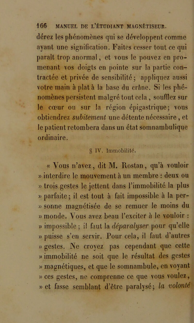 dérez les phénomènes qui se développent comme ayant une signification. Faites cesser tout ce qui paraît trop anormal, et vous le pouvez en pro- menant vos doigts en pointe sur la partie con- tractée et privée de sensibilité; appliquez aussi votre main à plat à la base du crâne. Si les phé- nomènes persistent malgré tout cela , soufflez sur le cœur ou sur la région épigastrique; vous obtiendrez subitement une détente nécessaire , et le patient retombera dans un état somnambulique ordinaire. § IV. Immobilité. « Vous n’avez, dit M. Rostan, qu’à vouloir » interdire le mouvement à un membre : deux ou » trois gestes le jettent dans l’immobilité la plus » parfaite; il est tout à fait impossible à la per- » sonne magnétisée de se remuer le moins du » monde. Vous avez beau l’exciter à le vouloir : » impossible ; il faut la déparalyser pour qu’elle » puisse s’en servir. Pour cela, il faut d’autres » gestes. Ne croyez pas cependant que cette » immobilité ne soit que le résultat des gestes w magnétiques, et que le somnambule, en voyant » ces gestes, ne comprenne ce que vous voulez, » et fasse semblant d’ôtre paralysé; la volonté