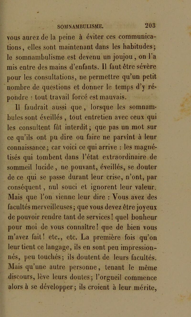 vous aurez de la peine à éviter ces communica- tions, elles sont maintenant dans les habitudes; le somnambulisme est devenu un joujou, on l’a mis entre des mains d’enfants. Il faut être sévère pour les consultations, ne permettre qu’un petit nombre de questions et donner le temps d’y ré- pondre : tout travail forcé est mauvais. Il faudrait aussi que, lorsque les somnam- bules sont éveillés , tout entretien avec ceux qui les consultent fût interdit; que pas un mot sur ce qu’ils ont pu dire ou faire ne parvînt à leur connaissance; car voici ce qui arrive : les magné- tisés qui tombent dans l’état extraordinaire de sommeil lucide, ne pouvant, éveillés, se douter de ce qui se passe durant leur crise, n’ont, par conséquent, nul souci et ignorent leur valeur. Mais que l’on vienne leur dire : Vous avez des facultés merveilleuses ; que vous devez être joyeux de pouvoir rendre tant de services ! quel bonheur pour moi de yous connaître! que de bien vous m’avez fait! etc., etc. La première fois qu’on leur tient ce langage, ils en sont peu impression- nés, peu touchés; ils doutent de leurs facultés. Mais qu’une autre personne, tenant le même discours, lève leurs doutes; l’orgueil commence alors à se développer; ils croient à leur mérite,