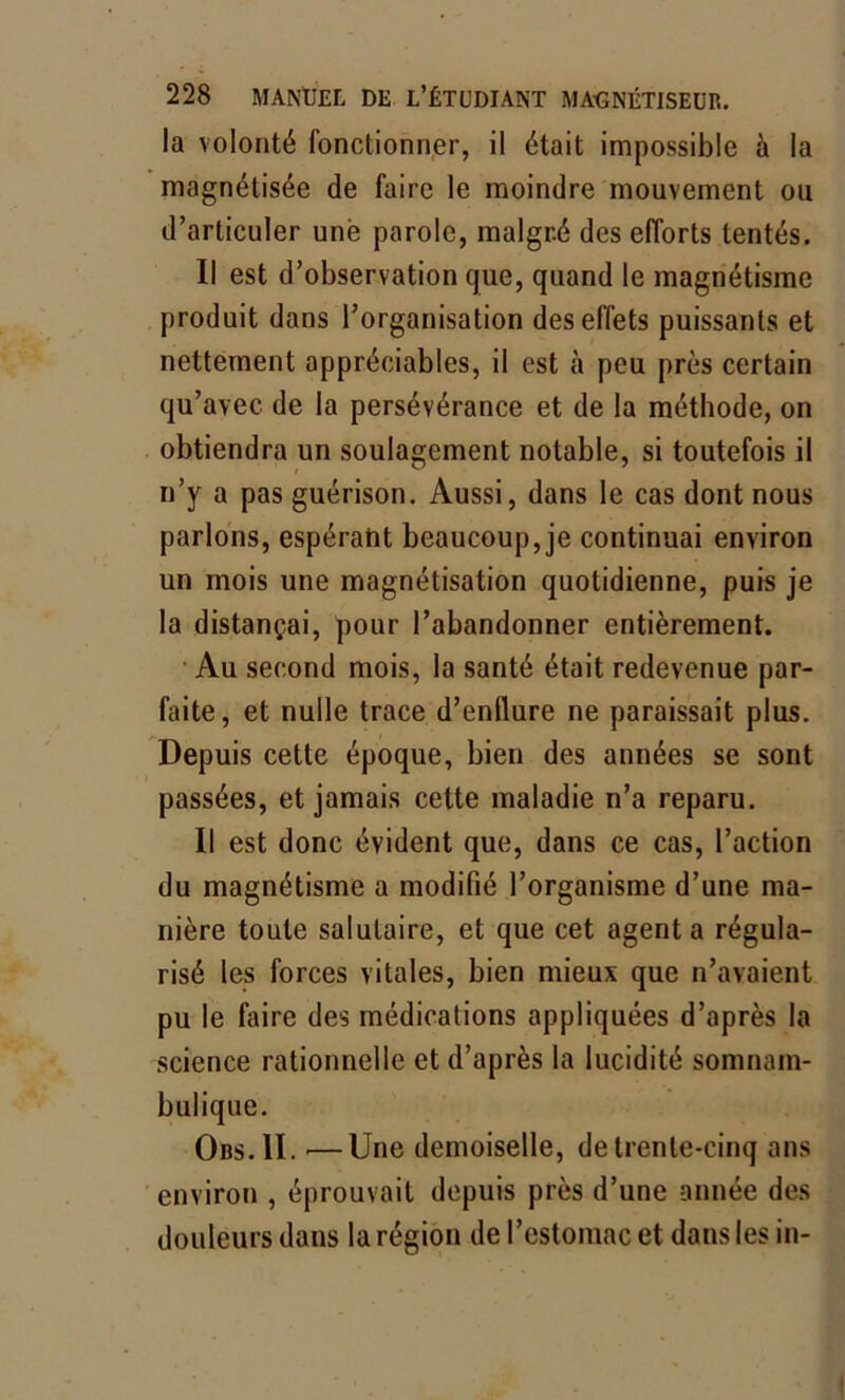 la volonté fonctionner, il était impossible à la magnétisée de faire le moindre mouvement ou d’articuler une parole, malgré des efforts tentés. Il est d’observation que, quand le magnétisme produit dans l’organisation des effets puissants et nettement appréciables, il est h peu près certain qu’avec de la persévérance et de la méthode, on obtiendra un soulagement notable, si toutefois il n’y a pas guérison. Aussi, dans le cas dont nous parlons, espéraht beaucoup, je continuai environ un mois une magnétisation quotidienne, puis je la distançai, pour l’abandonner entièrement. Au second mois, la santé était redevenue par- faite, et nulle trace d’enflure ne paraissait plus. Depuis cette époque, bien des années se sont passées, et jamais cette maladie n’a reparu. Il est donc évident que, dans ce cas, l’action du magnétisme a modifié l’organisme d’une ma- nière toute salutaire, et que cet agent a régula- risé les forces vitales, bien mieux que n’avaient pu le faire des médications appliquées d’après la science rationnelle et d’après la lucidité somnam- bulique. Obs.1I. —Une demoiselle, de trente-cinq ans environ , éprouvait depuis près d’une année des douleurs dans la région de l’estomac et dans les in-