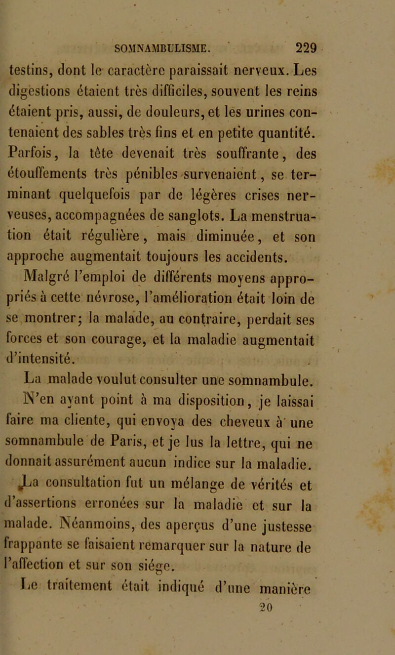 testins, dont le caractère paraissait nerveux. Les digestions étaient très difficiles, souvent les reins étaient pris, aussi, de douleurs, et les urines con- tenaient des sables très fins et en petite quantité. Parfois, la tète devenait très souffrante, des étouffements très pénibles survenaient, se ter- minant quelquefois par de légères crises ner- veuses, accompagnées de sanglots. La menstrua- tion était régulière, mais diminuée, et son approche augmentait toujours les accidents. Malgré l’emploi de différents moyens appro- priés à cette névrose, l’amélioration était loin de se montrer; la malade, au contraire, perdait ses forces et son courage, et la maladie augmentait d’intensité. La malade voulut consulter une somnambule. N’en ayant point à ma disposition, je laissai faire ma cliente, qui envoya des cheveux à une somnambule de Paris, et je lus la lettre, qui ne donnait assurément aucun indice sur la maladie. ^La consultation fut un mélange de vérités et d’assertions erronées sur la maladie et sur la malade. Néanmoins, des aperçus d’une justesse frappante se faisaient remarquer sur la nature de l’affection et sur son siège. Le traitement était indiqué d’une manière 20