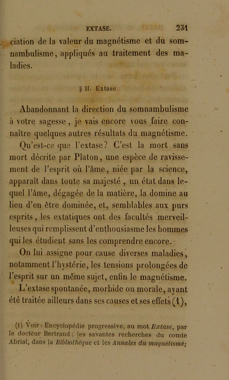 dation de la valeur du magnétisme et du som- nambulisme, appliqués au traitement des ma- ladies. § II. Extase. Abandonnant la direction du somnambulisme à votre sagesse, je vais encore vous faire con- naître quelques autres résultats du magnétisme. Qu’est-ce que l’extase? C’est la mort sans mort décrite par Platon, une espèce de ravisse- ment de l’esprit où l’âme, niée par la science, apparaît dans toute sa majesté , un état dans le- quel l’âme, dégagée de la matière, la domine au lieu d’en être dominée, et, semblables aux purs esprits, les extatiques ont des facultés merveil- leuses qui remplissent d’enthousiasme les hommes qui les étudient sans les comprendre encore. On lui.assigne pour cause diverses maladies, notamment l’hystérie, les tensions prolongées de l’esprit sur un même sujet, enfin le magnétisme. L’extase spontanée, morbide ou morale, ayant été traitée ailleurs dans ses causes et ses effets (1), (I) Voir: Encyclopédie progressive, au mot Extase, par le docteur Bertrand ; les savantes recherches du comte Abrial, dans la Bibliothèque et les Annales du magnétisme;