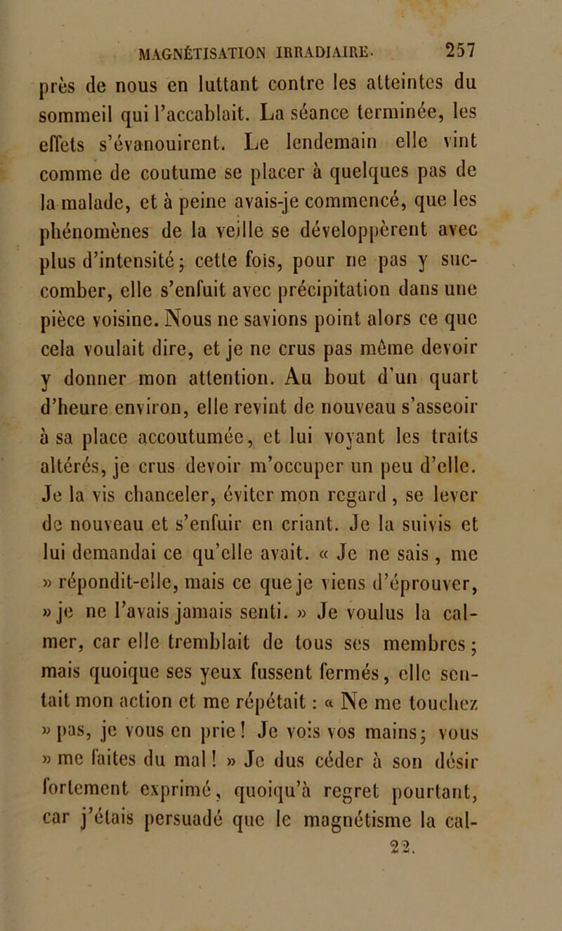 près de nous en luttant contre les atteintes du sommeil qui l’accablait. La séance terminée, les effets s’évanouirent. Le lendemain elle vint comme de coutume se placer à quelques pas de la malade, et à peine avais-je commencé, que les phénomènes de la veille se développèrent avec plus d’intensité ; cette fois, pour ne pas y suc- comber, elle s’enfuit avec précipitation dans une pièce voisine. Nous ne savions point alors ce que cela voulait dire, et je ne crus pas môme devoir y donner mon attention. Au bout d’un quart d’heure environ, elle revint de nouveau s’asseoir à sa place accoutumée, et lui voyant les traits altérés, je crus devoir m’occuper un peu d’elle. Je la vis chanceler, éviter mon regard , se lever de nouveau et s’enfuir en criant. Je la suivis et lui demandai ce qu’elle avait. « Je ne sais, me » répondit-elle, mais ce que je viens d’éprouver, » je ne l’avais jamais senti. » Je voulus la cal- mer, car elle tremblait de tous ses membres ; mais quoique ses yeux fussent fermés, elle sen- tait mon action et me répétait : « Ne me touchez « pas, je vous en prie! Je vois vos mains; vous » me laites du mal ! » Je dus céder à son désir lortement exprimé, quoiqu’à regret pourtant, car j’étais persuadé que le magnétisme la cal- 22.