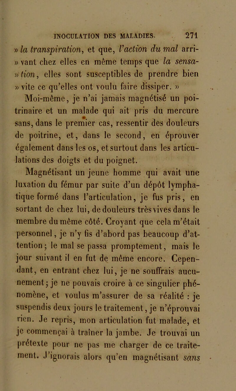 » la transpiration, et que, l’action du mal arri- » vant chez elles en même temps que la sensa- »■ tion, elles sont susceptibles de prendre bien » vite ce qu’elles ont voulu faire dissiper. » Moi-même, je n’ai jamais magnétisé un poi- trinaire et un malade qui ait pris du mercure sans, dans le premier cas, ressentir des douleurs de poitrine, et, dans le second, en éprouver également dans les os, et surtout dans les articu- lations des doigts et du poignet. Magnétisant un jeune homme qui avait une luxation du fémur par suite d’un dépôt lympha- tique formé dans l’articulation, je fus pris, en sortant de chez lui, de douleurs très vives dans le membre du même côté. Croyant que cela m’était personnel, je n’y fis d’abord pas beaucoup d’at- tention ; le mal se passa promptement, mais le jour suivant il en fut de même encore. Cepen- dant, en entrant chez lui, je ne souffrais aucu- nement ; je ne pouvais croire à ce singulier phé- nomène, et voulus m’assurer de sa réalité : je suspendis deux jours le traitement, je n’éprouvai rien. Je repris, mon articulation fut malade, et je commençai à traîner la jambe. Je trouvai un prétexte pour ne pas me charger de ce traite- ment. J’ignorais alors qu’en magnétisant sans