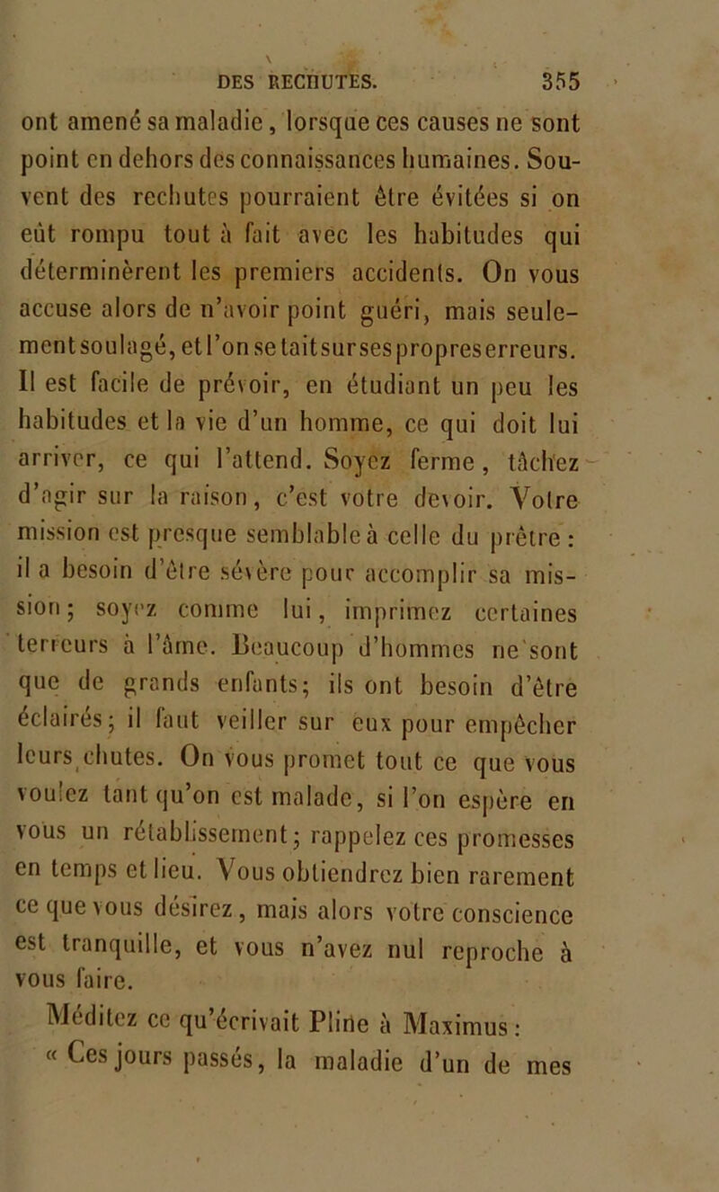 ont amené sa maladie, lorsque ces causes ne sont point en dehors des connaissances humaines. Sou- vent des rechutes pourraient être évitées si on eut rompu tout à fait avec les habitudes qui déterminèrent les premiers accidents. On vous accuse alors de n’avoir point guéri, mais seule- ment soulagé, etl’onsetaitsursespropreserreurs. Il est facile de prévoir, en étudiant un peu les habitudes et la vie d’un homme, ce qui doit lui arriver, ce qui l’attend. Soyez ferme, tâch'ez d’agir sur la raison, c’est votre devoir. Votre mission est presque semblable à celle du prêtre : il a besoin d’être sévère pour accomplir sa mis- sion ; soyez comme lui, imprimez certaines terreurs à l’âme. Beaucoup d’hommes ne'sont que de grands enfants; ils ont besoin d’être éclairés; il huit veiller sur èux pour empêcher lcursichutes. On vous promet tout ce que vous voulez tant qu’on est malade, si l’on espère en vous un rétablissement ; rappelez ces promesses en temps et lieu. Vous obtiendrez bien rarement ce que vous désirez, mais alors votre conscience est tranquille, et vous n’avez nul reproche à vous faire. Méditez ce qu écrivait Pline à Maximus : « Ces jours passes, la maladie d’un de mes