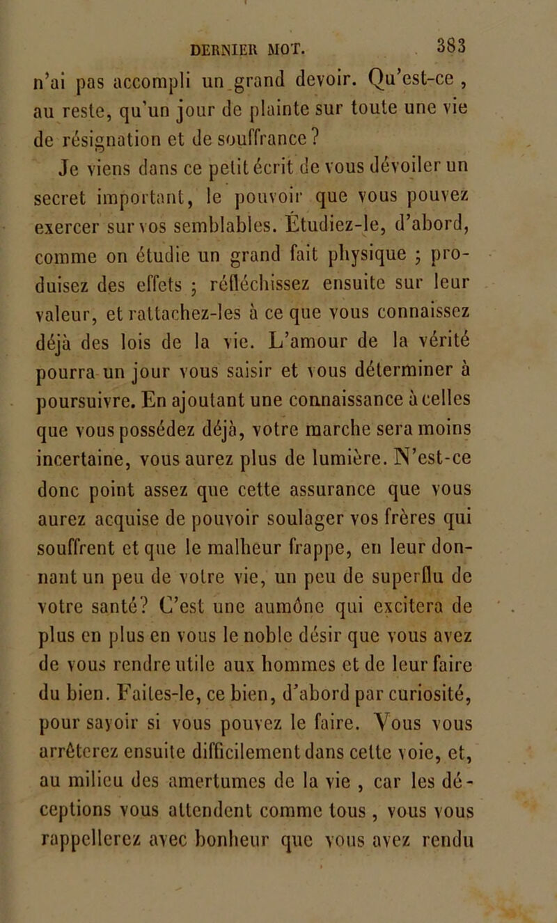 n’ai pas accompli un grand devoir. Qu’est-ce, au reste, qu’un jour de plainte sur toute une vie de résignation et de souffrance ? Je viens dans ce petit écrit de vous dévoiler un secret important, le pouvoir que vous pouvez exercer sur vos semblables. Étudiez-le, d’abord, comme on étudie un grand fait physique ; pro- duisez des effets ; réfléchissez ensuite sur leur valeur, et rattachez-les à ce que vous connaissez déjà des lois de la vie. L’amour de la vérité pourra un jour vous saisir et vous déterminer à poursuivre. En ajoutant une connaissance à celles que vous possédez déjà, votre marche sera moins incertaine, vous aurez plus de lumière. N’est-ce donc point assez que cette assurance que vous aurez acquise de pouvoir soulager vos frères qui souffrent et que le malheur frappe, en leur don- nant un peu de votre vie, un peu de superflu de votre santé? C’est une aumône qui excitera de plus en plus en vous le noble désir que vous avez de vous rendre utile aux hommes et de leur faire du bien. Faites-le, ce bien, d’abord par curiosité, pour savoir si vous pouvez le faire. Vous vous arrêterez ensuite difficilement dans celte voie, et, au milieu des amertumes de la vie , car les dé- ceptions vous attendent comme tous, vous vous rappellerez avec bonheur que vous avez rendu