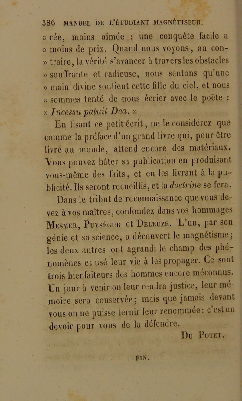 » rée, moins aimée : une conquête facile a » moins de prix. Quand nous voyons, au con- » traire, la vérité s’avancer à travers les obstacles » souffrante et radieuse, nous sentons qu’une » main divine soutient celte fille du ciel, et. nous » sommes tenté de nous écrier avec le poète : » Incessu patuit Dea. » En lisant ce petit écrit, ne le considérez que comme la préface d’un grand livre qui, pour être livré au monde, attend encore des matériaux. Vous pouvez hâter sa publication en produisant vous-même des laits, et en les livrant à la pu- blicité. Ils seront recueillis, et la doctrine se (era. Dans le tribut de reconnaissance que vous de- vez à vos maîtres, confondez dansas hommages Mesmer, Puységur et Deleuze. L’un, par son génie et sa science, a découvert le magnétisme; les deux autres ont agrandi le champ des phé- nomènes et usé leur vie à les propager. Ce sont trois bienfaiteurs des hommes encore méconnus. Un jour à venir on leur rendra justice, leur mc- moire sera conservée; mais que jamais devant vous on ne puisse ternir leur renommée: c est un devoir pour vous de la défendre. Dü POTKT. FIN.