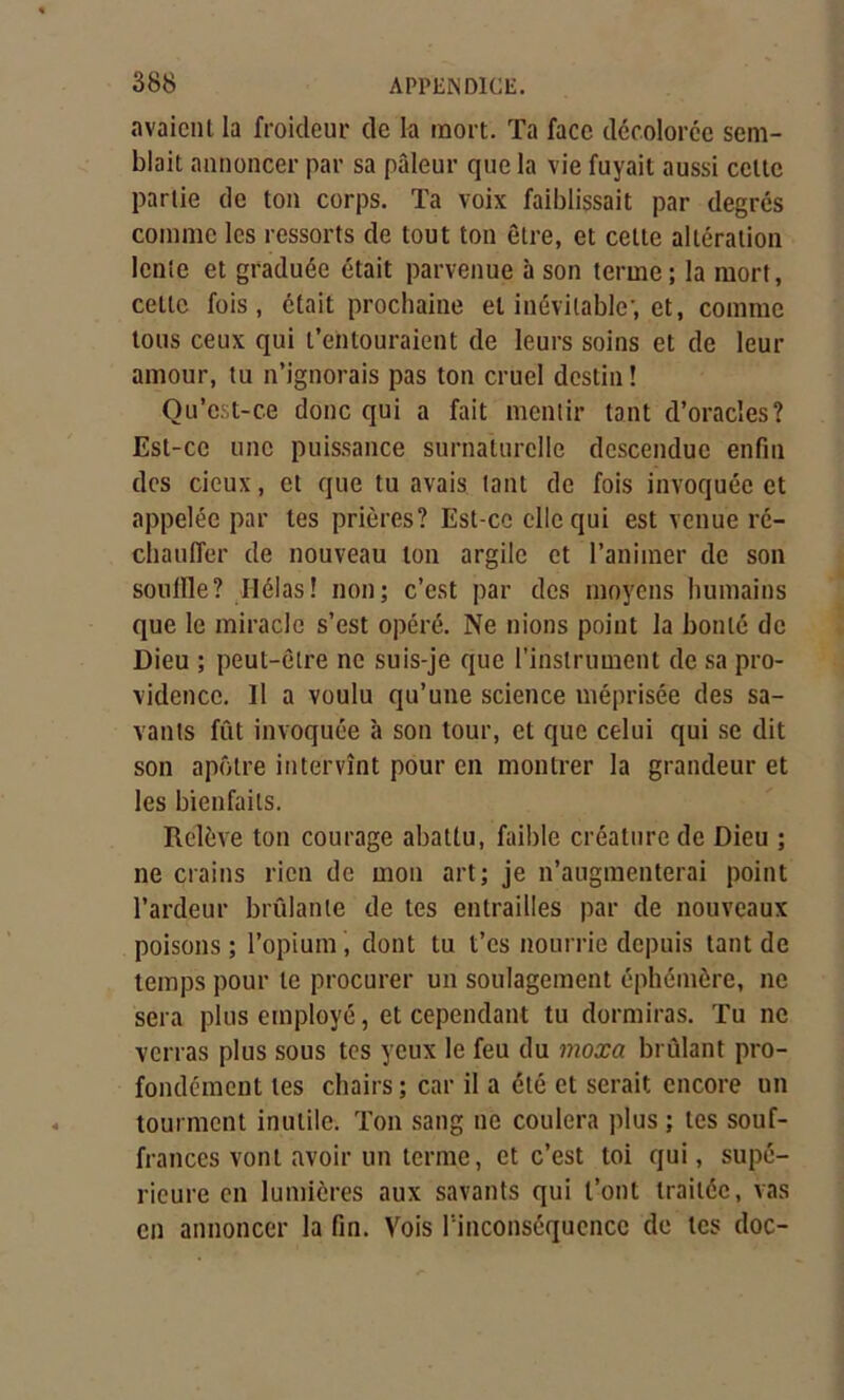 avaient la froideur de la mort. Ta face décolorée sem- blait annoncer par sa pâleur que la vie fuyait aussi celte partie de ton corps. Ta voix faiblissait par degrés comme les ressorts de tout ton être, et cette altération lente et graduée était parvenue à son terme; la mort, cette fois, était prochaine et inévitable, et, comme tous ceux qui t’entouraient de leurs soins et de leur amour, tu n’ignorais pas ton cruel destin ! Qu’est-ce donc qui a fait mentir tant d’oracles? Est-ce une puissance surnaturelle descendue enfin des cieux, cl que tu avais tant de fois invoquée et appelée par tes prières? Est-ce elle qui est venue ré- chauffer de nouveau ton argile et l’animer de son souille? Ilélas! non; c’est par des moyens humains que le miracle s’est opéré. Ne nions point la bonté de Dieu ; peut-être ne suis-je que l’instrument de sa pro- vidence. Il a voulu qu’une science méprisée des sa- vants fût invoquée à son tour, et que celui qui se dit son apôtre intervînt pour en montrer la grandeur et les bienfaits. Relève ton courage abattu, faible créature de Dieu ; ne crains rien de mon art; je n’augmenterai point l’ardeur brûlante de tes entrailles par de nouveaux poisons ; l’opium, dont tu t’es nourrie depuis tant de temps pour le procurer un soulagement éphémère, ne sera plus employé, et cependant tu dormiras. Tu ne verras plus sous tes yeux le feu du moxa brûlant pro- fondément les chairs ; car il a été et serait encore un tourment inutile. Ton sang ne coulera plus ; tes souf- frances vont avoir un terme, et c’est toi qui, supé- rieure en lumières aux savants qui t’ont traitée, vas en annoncer la fin. Vois l'inconséquence de tes doc-