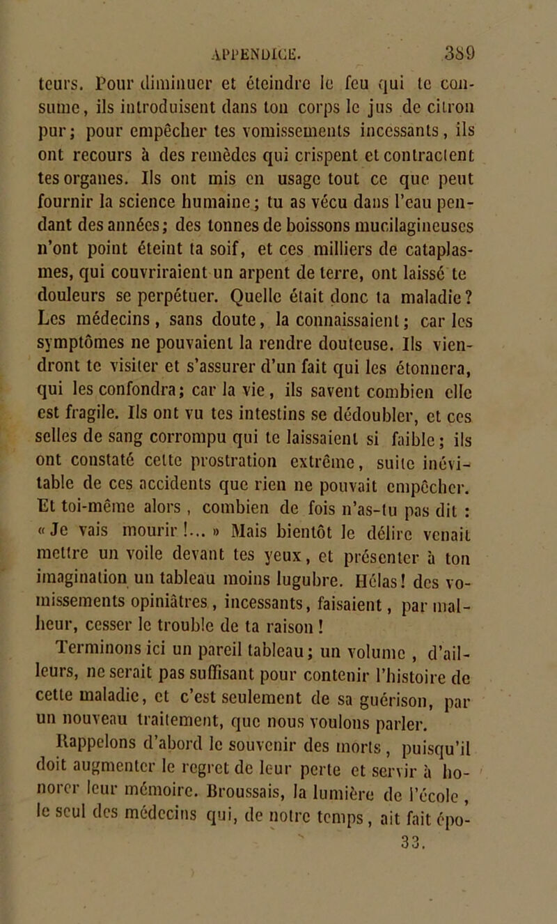 tours. Pour diminuer et éteindre le feu qui le con- sume, ils introduisent dans ton corps le jus de citron purj pour empêcher tes vomissements incessants, ils ont recours à des remèdes qui crispent et contractent tes organes. Ils ont mis en usage tout ce que peut fournir la science humaine; tu as vécu dans l’eau pen- dant des années; des tonnes de boissons mucilagineuscs n’ont point éteint ta soif, et ces milliers de cataplas- mes, qui couvriraient un arpent de terre, ont laissé te douleurs se perpétuer. Quelle était donc ta maladie? Les médecins, sans doute, la connaissaient ; caries symptômes ne pouvaient la rendre douteuse. Ils vien- dront te visiter et s’assurer d’un fait qui les étonnera, qui les confondra; car la vie, ils savent combien clic est fragile. Ils ont vu tes intestins se dédoubler, et ces selles de sang corrompu qui te laissaient si faible ; ils ont constaté celte prostration extrême, suite inévi- table de ces accidents que rien ne pouvait empêcher. Et toi-même alors, combien de fois n’as-tu pas dit : «Je vais mourir!...» Mais bientôt le délire venait mettre un voile devant tes yeux, et présenter à ton imagination un tableau moins lugubre. Hélas! des vo- missements opiniâtres, incessants, faisaient, par mal- heur, cesser le trouble de ta raison ! Terminons ici un pareil tableau; un volume , d’ail- leurs, ne serait pas suffisant pour contenir l’histoire de cette maladie, et c’est seulement de sa guérison, par un nouveau traitement, que nous voulons parler. Rappelons d’abord le souvenir des morts , puisqu’il doit augmenter le regret de leur perte et servir à ho- norer leur mémoire. Broussais, la lumière de l’école , le seul des médecins qui, de notre temps, ait fait épo-