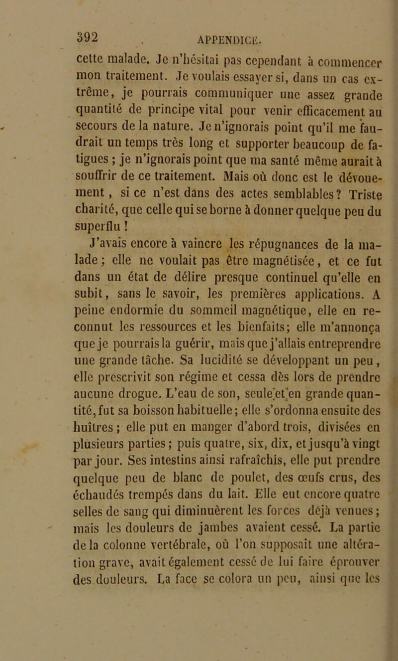 cette malade. Je n’hésitai pas cependant à commencer mon traitement. Je voulais essayer si, dans un cas ex- trême, je pourrais communiquer une assez grande quantité de principe vital pour venir efficacement au secours de la nature. Je n’ignorais point qu’il me fau- drait un temps très long et supporter beaucoup de fa- tigues ; je n’ignorais point que ma santé même aurait à souffrir de ce traitement. Mais où donc est le dévoue- ment , si ce n’est dans des actes semblables? Triste charité, que celle qui se borne à donner quelque peu du superflu ! J’avais encore à vaincre les répugnances de la ma- lade ; elle ne voulait pas être magnétisée, et ce fut dans un état de délire presque continuel qu’elle en subit, sans le savoir, les premières applications. A peine endormie du sommeil magnétique, elle en re- connut les ressources et les bienfaits; elle m’annonça que je pourrais la guérir, mais que j’allais entreprendre une grande tâche. Sa lucidité se développant un peu , elle prescrivit son régime et cessa dès lors de prendre aucune drogue. L’eau de son, seule et en grande quan- tité, fut sa boisson habituelle; elle s’ordonna ensuite des huîtres ; elle put en manger d’abord trois, divisées en plusieurs parties; puis quatre, six, dix, et jusqu’à vingt par jour. Ses intestins ainsi rafraîchis, elle put prendre quelque peu de blanc de poulet, des œufs crus, des échaudés trempés dans du lait. Elle eut encore quatre selles de sang qui diminuèrent les forces déjà venues ; mais les douleurs de jambes avaient cessé. La partie de la colonne vertébrale, où l’on supposait une altéra- tion grave, avait également cessé de lui faire éprouver des douleurs. La face se colora un peu, ainsi que les