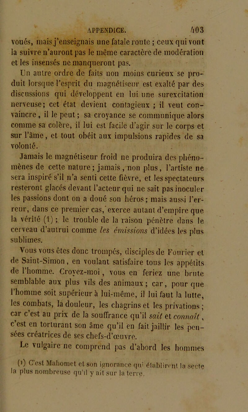 voués, niais j’enseignais une fatale route ; ceux qui vont la suivre n’auront pas le même caractère de modération et les insensés ne manqueront pas. Un autre ordre de faits non moins curieux se pro- duit lorsque l’esprit du magnétiseur est exalté par des discussions qui développent en lui une surexcitation nerveuse; cet état devient contagieux ; il veut con- vaincre, il le peut; sa croyance se communique alors comme sa colère, il lui est facile d’agir sur le corps et sur l’âme, et tout obéit aux impulsions rapides de sa volonté. Jamais le magnétiseur froid ne produira des phéno- mènes de celte nature; jamais , non plus, l’artiste ne sera inspiré s’il n’a senti cette fièvre, et les spectateurs resteront glacés devant l’acteur qui ne sait pas inoculer les passions dont on a doué son héros; mais aussi l’er- reur, dans ce premier cas, exerce autant d’empire que la vérité (1) ; le trouble de la raison pénètre dans le cerveau d’autrui comme les émissions d’idées les plus sublimes. Vous vous êtes donc trompés, disciples de Fourier et de Saint-Simon, en voulant satisfaire tous les appétits de l’homme. Croyez-moi, vous en feriez une brute semblable aux plus vils des animaux; car, pour que l’homme soit supérieur à lui-même, il lui faut la lutte, les combats, la douleur, les chagrins et les privations ; car c’est au prix de la souffrance qu’il sait et connaît, c’est en torturant son âme qu’il en fait jaillir les pen- sées créatrices de ses chefs-d’œuvre. Le vulgaire ne comprend pas d’abord les hommes (0 C'est Mahomet et son ignorance qui établirent la secte la plus nombreuse qu’il y ait sur la terre.