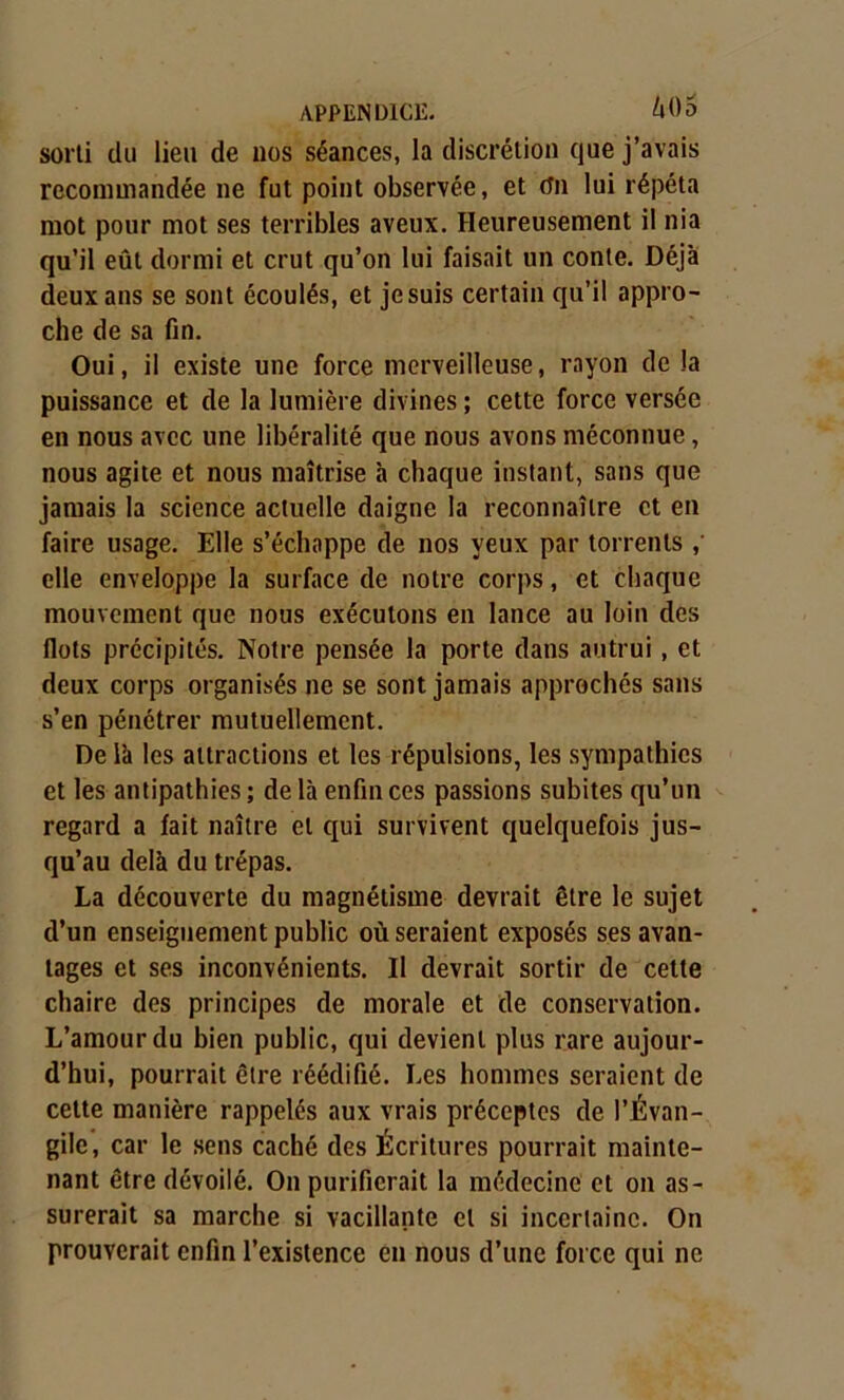 sorti du lieu de nos séances, la discrétion que j’avais recommandée ne fut point observée, et On lui répéta mot pour mot ses terribles aveux. Heureusement il nia qu’il eût dormi et crut qu’on lui faisait un conte. Déjà deux ans se sont écoulés, et je suis certain qu’il appro- che de sa fin. Oui, il existe une force merveilleuse, rayon de la puissance et de la lumière divines ; cette force versée en nous avec une libéralité que nous avons méconnue, nous agite et nous maîtrise à chaque instant, sans que jamais la science actuelle daigne la reconnaître et en faire usage. Elle s’échappe de nos yeux par torrents elle enveloppe la surface de notre corps, et chaque mouvement que nous exécutons en lance au loin des flots précipités. Notre pensée la porte dans autrui, et deux corps organisés ne se sont jamais approchés sans s’en pénétrer mutuellement. De là les attractions et les répulsions, les sympathies et les antipathies ; de là enfin ces passions subites qu’un regard a fait naître et qui survivent quelquefois jus- qu’au delà du trépas. La découverte du magnétisme devrait être le sujet d’un enseignement public où seraient exposés ses avan- tages et ses inconvénients. Il devrait sortir de cette chaire des principes de morale et de conservation. L’amour du bien public, qui devient plus rare aujour- d’hui, pourrait être réédifié. Les hommes seraient de cette manière rappelés aux vrais préceptes de l’Évan- gile, car le sens caché des Écritures pourrait mainte- nant être dévoilé. On purifierait la médecine et on as- surerait sa marche si vacillante et si incertaine. On prouverait enfin l’existence en nous d’une force qui ne