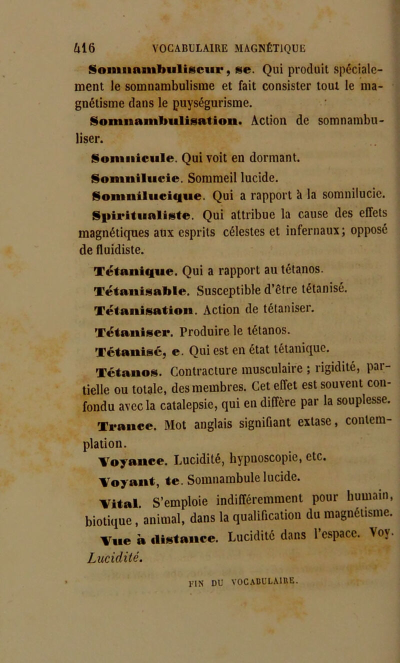 Soinnamlmliscur, se. Qui produit spéciale- ment le somnambulisme et fait consister tout le ma- gnétisme dans le puységurisme. Soninanilmlisation. Action de somnambu- liser. Sommeille. Qui voit en dormant. Somnilucie. Sommeil lucide. Somnilucique. Qui a rapport à la somnilucie. Spiritualiste. Qui attribue la cause des effets magnétiques aux esprits célestes et infernaux; opposé de fluidiste. Tétanique. Qui a rapport au tétanos. Tétanisable. Susceptible d’être tétanisé. Tétanisation. Action de tétaniser. Tétaniser. Produire le tétanos. Tétanisé) e. Qui est en état tétanique. Tétanos. Contracture musculaire ; rigidité, par- tielle ou totale, des membres. Cet effet est souvent con- fondu avec la catalepsie, qui en diffère par la souplesse. Trance. Mot anglais signifiant extase, contem- plation. Voyance. Lucidité, hypuoscopie, etc. Voyant, te. Somnambule lucide. Vital. S’emploie indifféremment pour humain, biotique, animal, dans la qualification du magnétisme. Vue à distance. Lucidité dans l’espace. Voy. Lucidité. 1MN DU VOCABULAIRE.