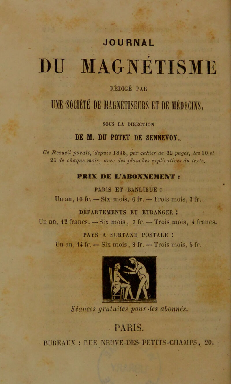 JOURNAL DU MAGNÉTISME RÉDIGÉ PAR ME SOCIÉTÉ DE M1G1TISEDBS ET DÉ EDEfflS, SOUS LA DIRECTION DE M. DU POTET DE SENNEVOY. Ce Recueil paraît, 'depuis 1845, par cahier de 32 pages, les 10 e/ 25 de chaque mois, avec des planches explicatives du texte. PRIX RE ITAROWEHEMT t PARIS ET BANLIEUE : Un an, 10 fr. — Six mois, 6 fr. — Trois mois, 3 fr. DÉPARTEMENTS ET ÉTRANGER t Un an, 12 francs. —Six mois , 7 fr. — Trois mois, 4 francs, PAYS A SURTAXE POSTALE : Un an, 14 fr. — Six mois, 8 fr. —Trois mois, 5 fr. Séances gratuites pour-les abonnés. PARIS. BUREAUX : BUE NEUVE-DES-PETITS-CIIAMPS, 20.