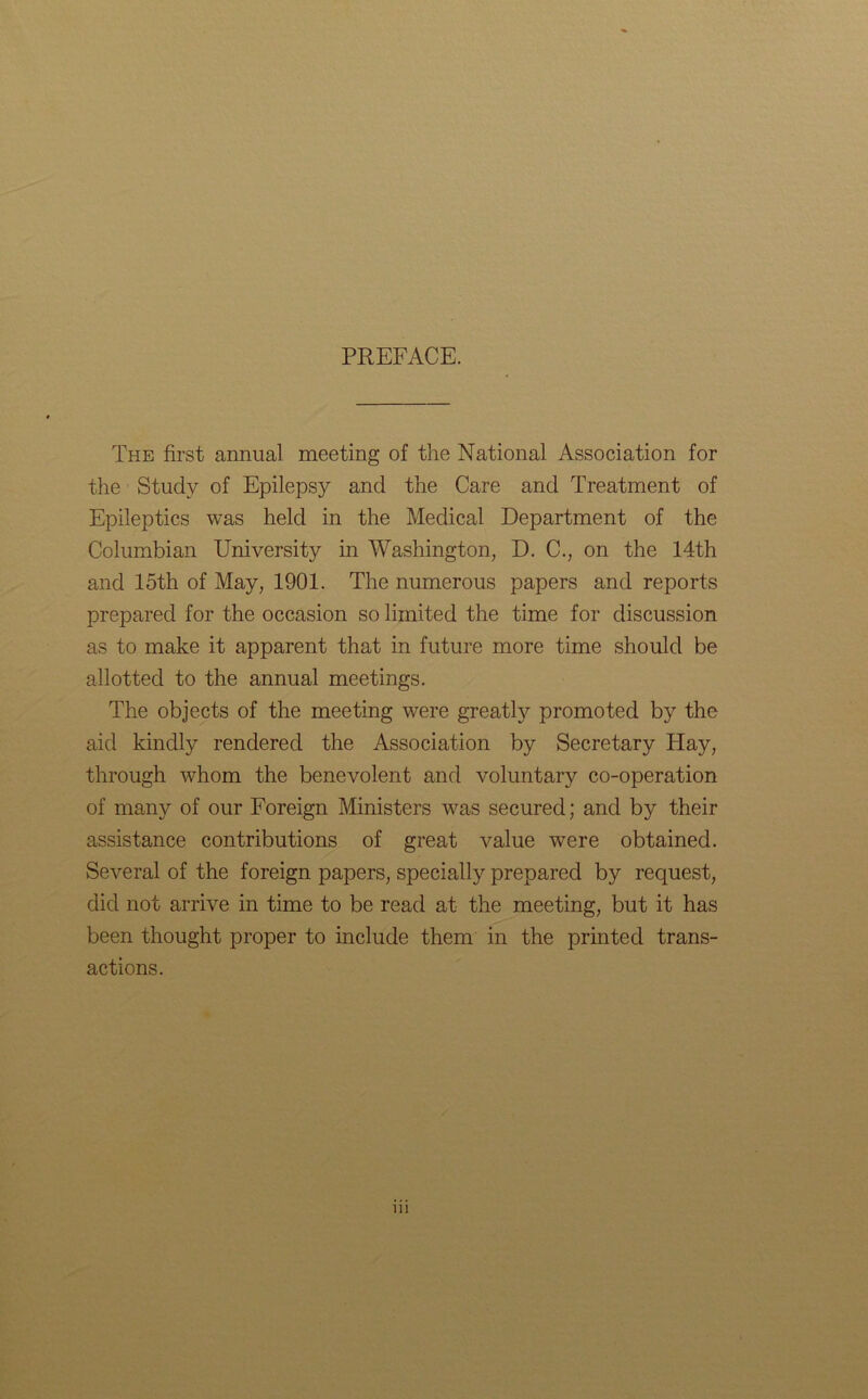 PREFACE. The first annual meeting of the National Association for the Study of Epilepsy and the Care and Treatment of Epileptics was held in the Medical Department of the Columbian University in Washington, D. C., on the 14th and 15th of May, 1901. The numerous papers and reports prepared for the occasion so limited the time for discussion as to make it apparent that in future more time should be allotted to the annual meetings. The objects of the meeting were greatly promoted by the aid kindly rendered the Association by Secretary Hay, through whom the benevolent and voluntary co-operation of many of our Foreign Ministers was secured; and by their assistance contributions of great value were obtained. Several of the foreign papers, specially prepared by request, did not arrive in time to be read at the meeting, but it has been thought proper to include them in the printed trans- actions. in