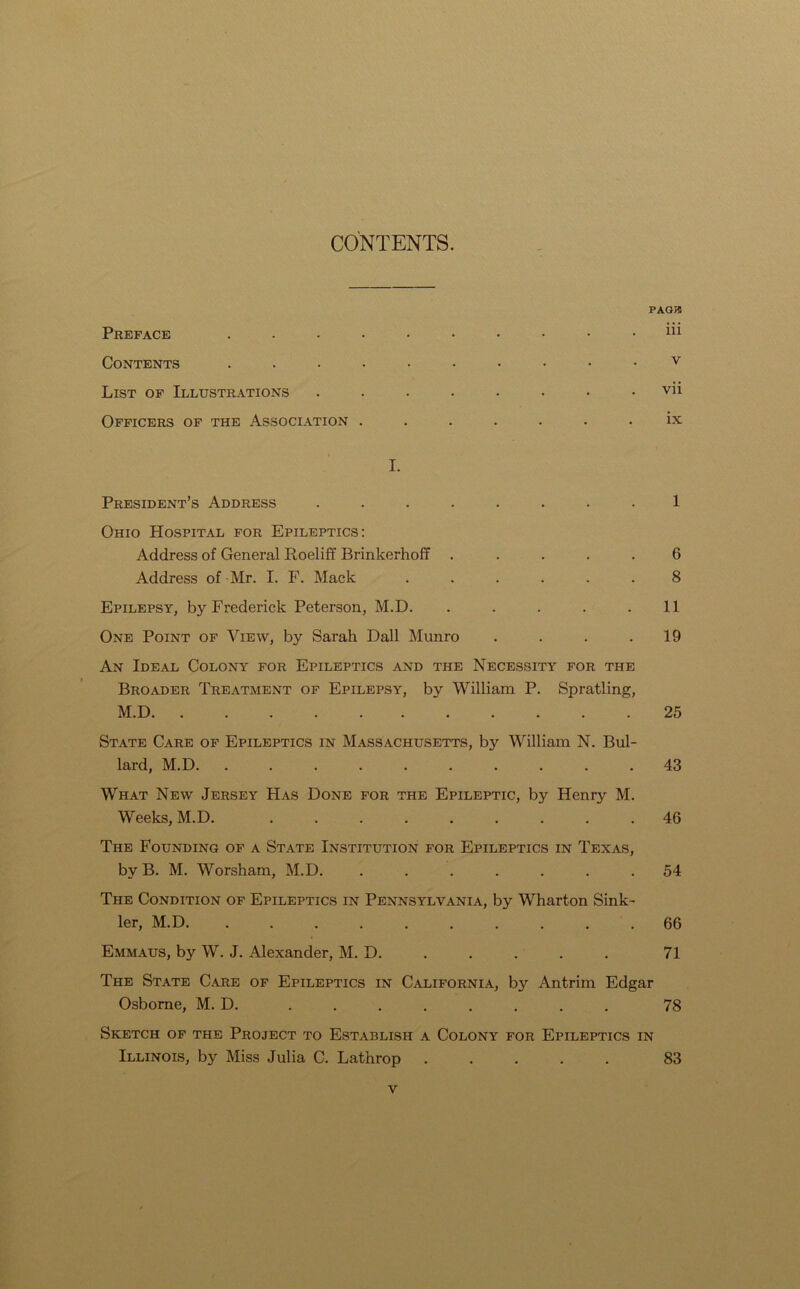 CONTENTS. PAGJ5 Preface .......... m Contents .......... v List of Illustrations ........ vii Officers of the Association ....... ix I. President’s Address ........ 1 Ohio Hospital for Epileptics: Address of General Roeliff Brinkerhoff . .... 6 Address of Mr. I. F. Mack ...... 8 Epilepsy, by Frederick Peterson, M.D. . . . . . 11 One Point of View, by Sarah Dali Munro .... 19 An Ideal Colony for Epileptics and the Necessity for the Broader Treatment of Epilepsy, by William P. Spratling, M.D 25 State Care of Epileptics in Massachusetts, by William N. Bul- lard, M.D. .......... 43 What New Jersey Has Done for the Epileptic, by Henry M. Weeks, M.D. ......... 46 The Founding of a State Institution for Epileptics in Texas, by B. M. Worsham, M.D. ....... 54 The Condition of Epileptics in Pennsylvania, by Wharton Sink- ler, M.D. .......... 66 Emmaus, by W. J. Alexander, M. D. 71 The State Care of Epileptics in California, by Antrim Edgar Osborne, M. D. ........ 78 Sketch of the Project to Establish a Colony for Epileptics in Illinois, by Miss Julia C. Lathrop 83