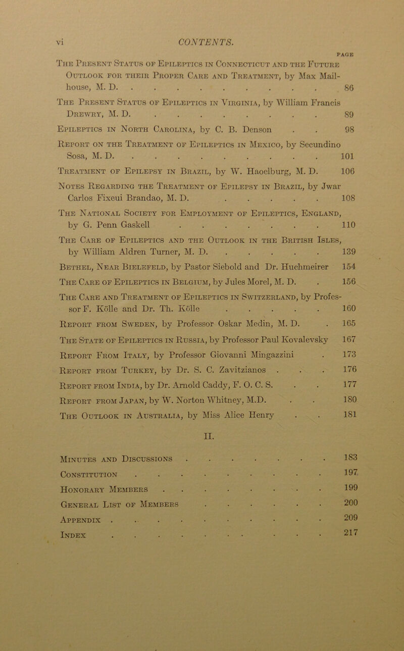 PAGE The Present Status of Epileptics in Connecticut and the Future Outlook for tiieir Proper Care and Treatment, by Max Mail- house, M. D. . . . . . . . . 86 The Present Status of Epileptics in Virginia, by William Francis Drewry, M. D. ........ 89 Epileptics in North Carolina, by C. B. Denson . . 98 Report on the Treatment of Epileptics in Mexico, by Secundino Sosa, M. D 101 Treatment of Epilepsy in Brazil, by W. Haoelburg, M. D. 106 Notes Regarding the Treatment of Epilepsy in Brazil, by Jwar Carlos Fixeui Brandao, M. D. . . . . . 108 The National Society for Employment of Epileptics, England, by G. Penn Gaskell ....... 110 The Care of Epileptics and the Outlook in the British Isles, by William Aldren Turner, M. D. 139 Bethel, Near Bielefeld, by Pastor Siebold and Dr. Huchmeirer 154 The Care of Epileptics in Belgium, by Jules Morel, M. D. . 156 The Care and Treatment of Epileptics in Switzerland, by Profes- sor F. Kdlle and Dr. Th. Kolle ..... Report from Sweden, by Professor Oskar Medin, M. D. The State of Epileptics in Russia, by Professor Paul Ivovalevsk} Report From Italy, by Professor Giovanni Mingazzini Report from Turkey, by Dr. S. C. Zavitzianos Report from India, by Dr. Arnold Caddy, F. O. C. S. Report from Japan, by W. Norton Whitney, M.D. The Outlook in Australia, by Miss Alice Henry II. Minutes and Discussions ....... Constitution ......... Honorary Members ........ General List of Members ...... Appendix . ... Index ... 160 165 167 173 176 177 180 181 183 197 199 200 209 217