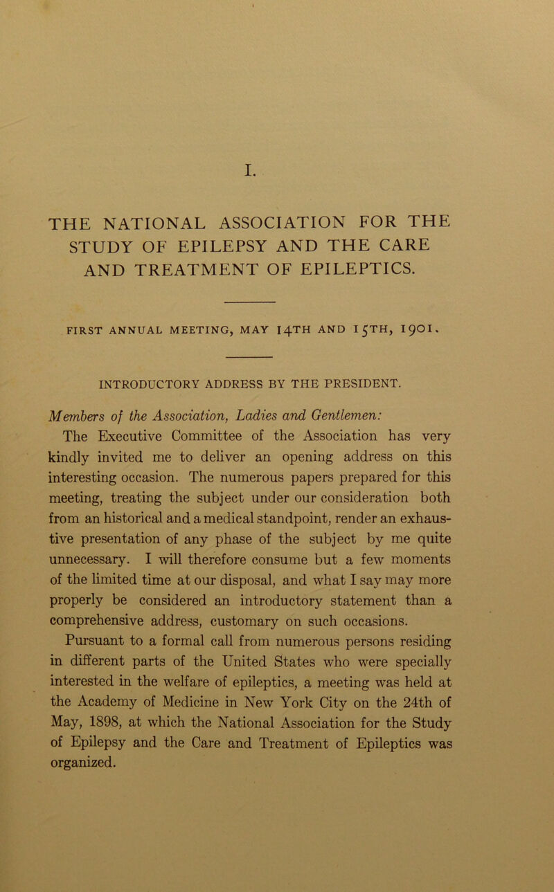 THE NATIONAL ASSOCIATION FOR THE STUDY OF EPILEPSY AND THE CARE AND TREATMENT OF EPILEPTICS. FIRST ANNUAL MEETING, MAY I4TH AND I 5TH, I9OI. INTRODUCTORY ADDRESS BY THE PRESIDENT. Members of the Association, Ladies and Gentlemen: The Executive Committee of the Association has very kindly invited me to deliver an opening address on this interesting occasion. The numerous papers prepared for this meeting, treating the subject under our consideration both from an historical and a medical standpoint, render an exhaus- tive presentation of any phase of the subject by me quite unnecessary. I will therefore consume but a few moments of the limited time at our disposal, and what I say may more properly be considered an introductory statement than a comprehensive address, customary on such occasions. Pursuant to a formal call from numerous persons residing in different parts of the United States who were specially interested in the welfare of epileptics, a meeting was held at the Academy of Medicine in New York City on the 24th of May, 1898, at which the National Association for the Study of Epilepsy and the Care and Treatment of Epileptics was organized.