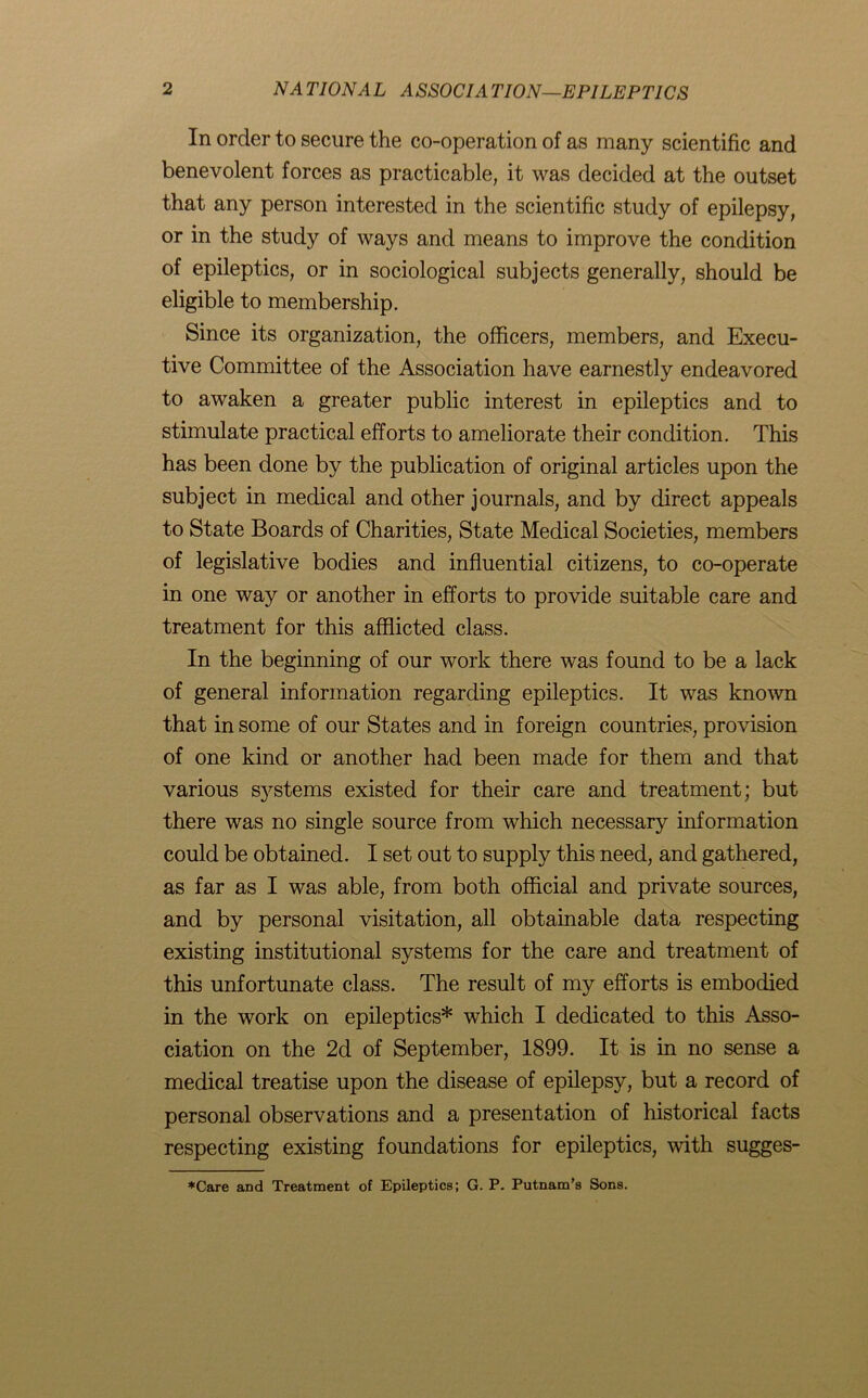 In order to secure the co-operation of as many scientific and benevolent forces as practicable, it was decided at the outset that any person interested in the scientific study of epilepsy, or in the study of ways and means to improve the condition of epileptics, or in sociological subjects generally, should be eligible to membership. Since its organization, the officers, members, and Execu- tive Committee of the Association have earnestly endeavored to awaken a greater public interest in epileptics and to stimulate practical efforts to ameliorate their condition. This has been done by the publication of original articles upon the subject in medical and other journals, and by direct appeals to State Boards of Charities, State Medical Societies, members of legislative bodies and influential citizens, to co-operate in one way or another in efforts to provide suitable care and treatment for this afflicted class. In the beginning of our work there was found to be a lack of general information regarding epileptics. It was known that in some of our States and in foreign countries, provision of one kind or another had been made for them and that various systems existed for their care and treatment; but there was no single source from which necessary information could be obtained. I set out to supply this need, and gathered, as far as I was able, from both official and private sources, and by personal visitation, all obtainable data respecting existing institutional systems for the care and treatment of this unfortunate class. The result of my efforts is embodied in the work on epileptics* which I dedicated to this Asso- ciation on the 2d of September, 1899. It is in no sense a medical treatise upon the disease of epilepsy, but a record of personal observations and a presentation of historical facts respecting existing foundations for epileptics, with sugges- *Care and Treatment of Epileptics; G. P. Putnam’s Sons.
