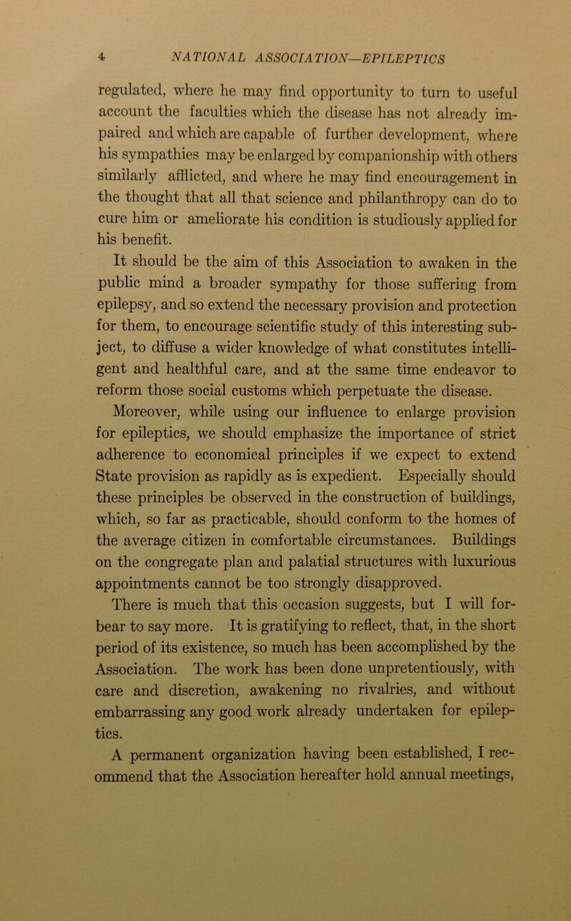 regulated, where he may find opportunity to turn to useful account the faculties which the disease has not already im- paired and which are capable of further development, where his sympathies may be enlarged by companionship with others similarly afflicted, and where he may find encouragement in the thought that all that science and philanthropy can do to cure him or ameliorate his condition is studiously applied for his benefit. It should be the aim of this Association to awaken in the public mind a broader sympathy for those suffering from epilepsy, and so extend the necessary provision and protection for them, to encourage scientific study of this interesting sub- ject, to diffuse a wider knowledge of what constitutes intelli- gent and healthful care, and at the same time endeavor to reform those social customs which perpetuate the disease. Moreover, while using our influence to enlarge provision for epileptics, we should emphasize the importance of strict adherence to economical principles if we expect to extend State provision as rapidly as is expedient. Especially should these principles be observed in the construction of buildings, which, so far as practicable, should conform to the homes of the average citizen in comfortable circumstances. Buildings on the congregate plan and palatial structures with luxurious appointments cannot be too strongly disapproved. There is much that this occasion suggests, but I will for- bear to say more. It is gratifying to reflect, that, in the short period of its existence, so much has been accomplished by the Association. The work has been done unpretentiously, with care and discretion, awakening no rivalries, and without embarrassing any good work already undertaken for epilep- tics. A permanent organization having been established, I rec- ommend that the Association hereafter hold annual meetings,