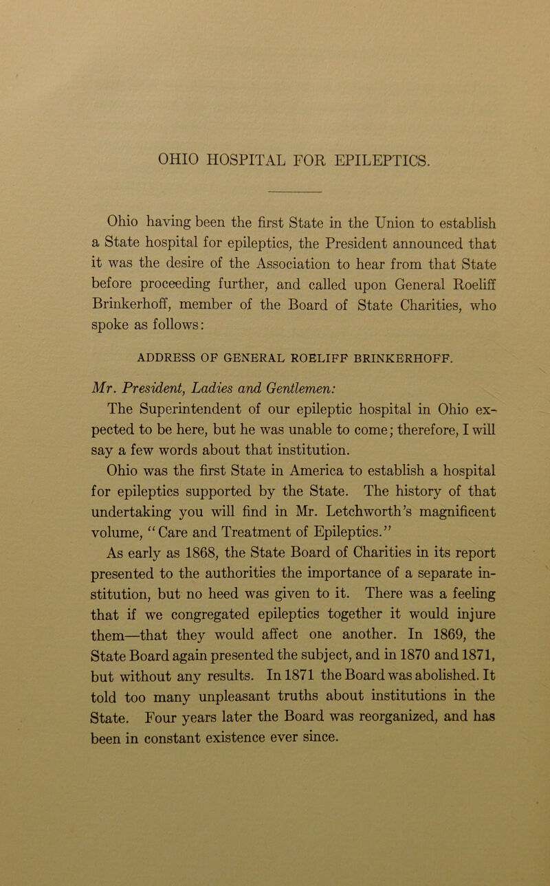 OHIO HOSPITAL FOR EPILEPTICS. Ohio having been the first State in the Union to establish a State hospital for epileptics, the President announced that it was the desire of the Association to hear from that State before proceeding further, and called upon General RoelifT Brinkerhoff, member of the Board of State Charities, who spoke as follows: ADDRESS OF GENERAL ROELIFF BRINKERHOFF. Mr. President, Ladies and Gentlemen: The Superintendent of our epileptic hospital in Ohio ex- pected to be here, but he was unable to come; therefore, I will say a few words about that institution. Ohio was the first State in America to establish a hospital for epileptics supported by the State. The history of that undertaking you will find in Mr. Letchworth’s magnificent volume, “Care and Treatment of Epileptics.” As early as 1868, the State Board of Charities in its report presented to the authorities the importance of a separate in- stitution, but no heed was given to it. There was a feeling that if we congregated epileptics together it would injure them—that they would affect one another. In 1869, the State Board again presented the subject, and in 1870 and 1871, but without any results. In 1871 theBoardwasabolished.lt told too many unpleasant truths about institutions in the State. Four years later the Board was reorganized, and has been in constant existence ever since.