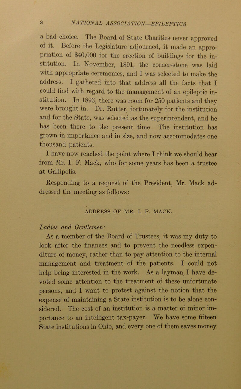 a bad choice. The Board of State Charities never approved of it. Before the Legislature adjourned, it made an appro- priation of $40,000 for the erection of buildings for the in- stitution. In November, 1891, the corner-stone was laid with appropriate ceremonies, and I was selected to make the address. I gathered into that address all the facts that I could find with regard to the management of an epileptic in- stitution. In 1893, there was room for 250 patients and they were brought in. Dr. Rutter, fortunately for the institution and for the State, was selected as the superintendent, and he has been there to the present time. The institution has grown in importance and in size, and now accommodates one thousand patients. I have now reached the point where I think we should hear from Mr. I. F. Mack, who for some years has been a trustee at Gallipolis. Responding to a request of the President, Mr. Mack ad- dressed the meeting as follows: ADDRESS OF MR. I. F. MACK. Ladies and Gentlemen: As a member of the Board of Trustees, it was my duty to look after the finances and to prevent the needless expen- diture of money, rather than to pay attention to the internal management and treatment of the patients. I could not help being interested in the work. As a layman, I have de- voted some attention to the treatment of these unfortunate persons, and I want to protest against the notion that the expense of maintaining a State institution is to be alone con- sidered. The cost of an institution is a matter of minor im- portance to an intelligent tax-payer. We have some fifteen State institutions in Ohio, and every one of them saves money