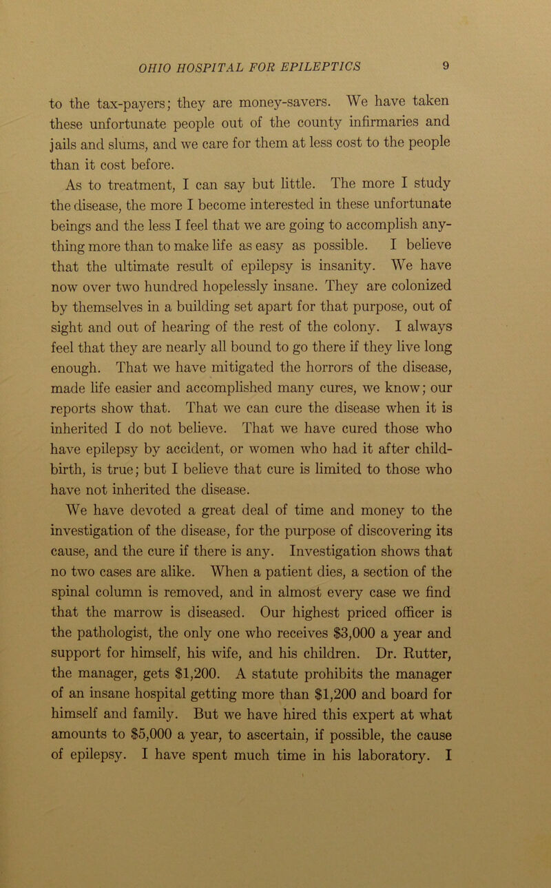 to the tax-payers; they are money-savers. We have taken these unfortunate people out of the county infirmaries and jails and slums, and we care for them at less cost to the people than it cost before. As to treatment, I can say but little. The more I study the disease, the more I become interested in these unfortunate beings and the less I feel that we are going to accomplish any- thing more than to make life as easy as possible. I believe that the ultimate result of epilepsy is insanity. We have now over two hundred hopelessly insane. They are colonized by themselves in a building set apart for that purpose, out of sight and out of hearing of the rest of the colony. I always feel that they are nearly all bound to go there if they live long enough. That we have mitigated the horrors of the disease, made life easier and accomplished many cures, we know; our reports show that. That we can cure the disease when it is inherited I do not believe. That we have cured those who have epilepsy by accident, or women who had it after child- birth, is true; but I believe that cure is limited to those who have not inherited the disease. We have devoted a great deal of time and money to the investigation of the disease, for the purpose of discovering its cause, and the cure if there is any. Investigation shows that no two cases are alike. When a patient dies, a section of the spinal column is removed, and in almost every case we find that the marrow is diseased. Our highest priced officer is the pathologist, the only one who receives $3,000 a year and support for himself, his wife, and his children. Dr. Rutter, the manager, gets $1,200. A statute prohibits the manager of an insane hospital getting more than $1,200 and board for himself and family. But we have hired this expert at what amounts to $5,000 a year, to ascertain, if possible, the cause of epilepsy. I have spent much time in his laboratory. I