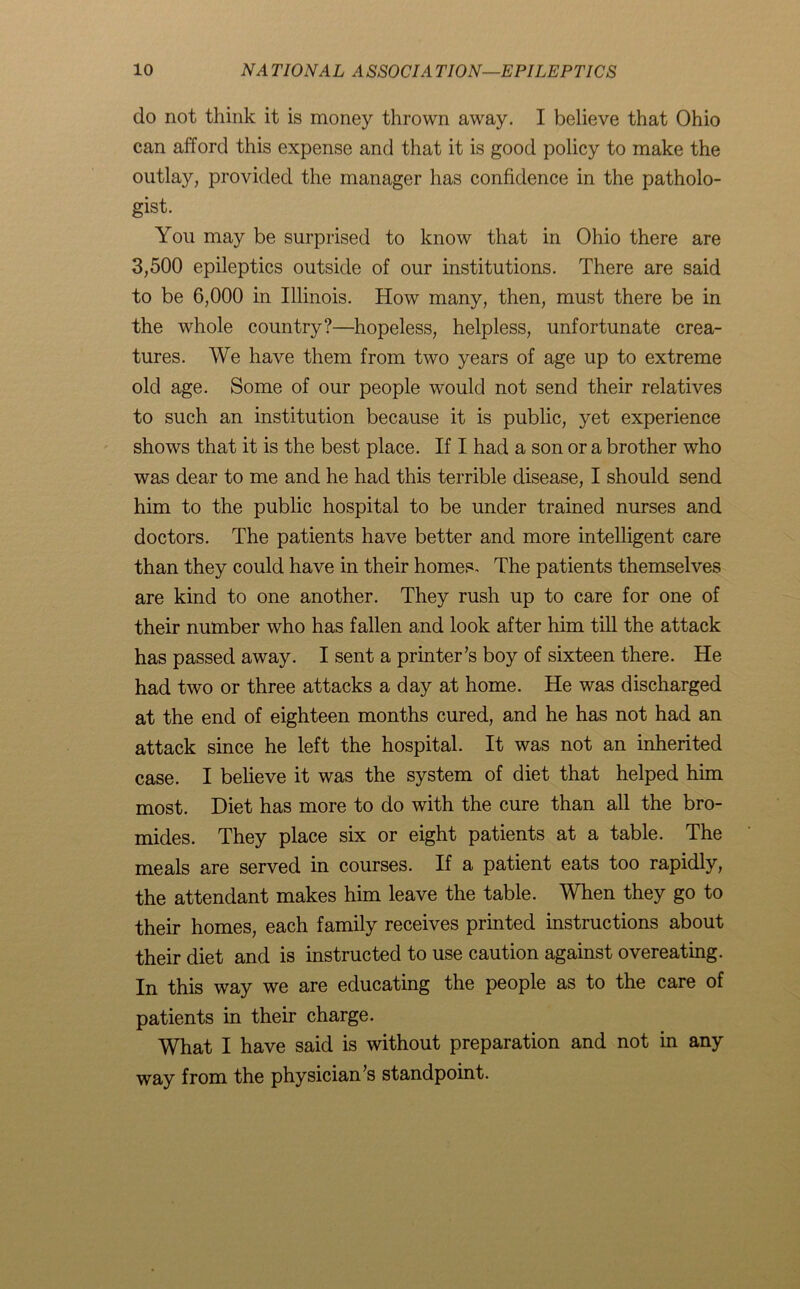 do not think it is money thrown away. I believe that Ohio can afford this expense and that it is good policy to make the outlay, provided the manager has confidence in the patholo- gist. You may be surprised to know that in Ohio there are 3,500 epileptics outside of our institutions. There are said to be 6,000 in Illinois. How many, then, must there be in the whole country?—hopeless, helpless, unfortunate crea- tures. We have them from two years of age up to extreme old age. Some of our people would not send their relatives to such an institution because it is public, yet experience shows that it is the best place. If I had a son or a brother who was dear to me and he had this terrible disease, I should send him to the public hospital to be under trained nurses and doctors. The patients have better and more intelligent care than they could have in their homes. The patients themselves are kind to one another. They rush up to care for one of their number who has fallen and look after him till the attack has passed away. I sent a printer’s boy of sixteen there. He had two or three attacks a day at home. He was discharged at the end of eighteen months cured, and he has not had an attack since he left the hospital. It was not an inherited case. I believe it was the system of diet that helped him most. Diet has more to do with the cure than all the bro- mides. They place six or eight patients at a table. The meals are served in courses. If a patient eats too rapidly, the attendant makes him leave the table. When they go to their homes, each family receives printed instructions about their diet and is instructed to use caution against overeating. In this way we are educating the people as to the care of patients in their charge. What I have said is without preparation and not in any way from the physician’s standpoint.