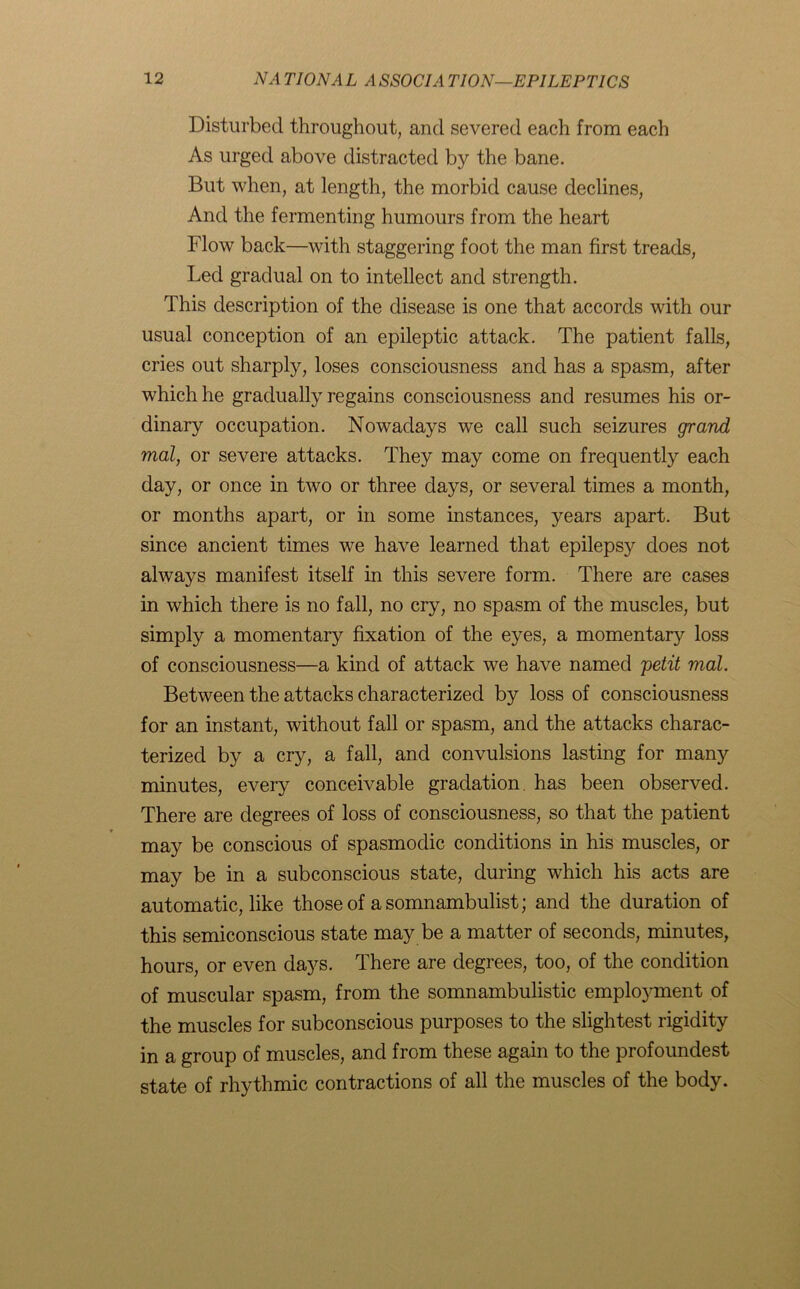 Disturbed throughout, and severed each from each As urged above distracted by the bane. But when, at length, the morbid cause declines, And the fermenting humours from the heart Flow back—with staggering foot the man first treads, Led gradual on to intellect and strength. This description of the disease is one that accords with our usual conception of an epileptic attack. The patient falls, cries out sharply, loses consciousness and has a spasm, after which he gradually regains consciousness and resumes his or- dinary occupation. Nowadays we call such seizures grand mal, or severe attacks. They may come on frequently each day, or once in two or three days, or several times a month, or months apart, or in some instances, years apart. But since ancient times we have learned that epilepsy does not always manifest itself in this severe form. There are cases in which there is no fall, no cry, no spasm of the muscles, but simply a momentary fixation of the eyes, a momentary loss of consciousness—a kind of attack we have named petit mal. Between the attacks characterized by loss of consciousness for an instant, without fall or spasm, and the attacks charac- terized by a cry, a fall, and convulsions lasting for many minutes, every conceivable gradation, has been observed. There are degrees of loss of consciousness, so that the patient may be conscious of spasmodic conditions in his muscles, or may be in a subconscious state, during which his acts are automatic, like those of a somnambulist; and the duration of this semiconscious state may be a matter of seconds, minutes, hours, or even days. There are degrees, too, of the condition of muscular spasm, from the somnambulistic emplojmient of the muscles for subconscious purposes to the slightest rigidity in a group of muscles, and from these again to the profoundest state of rhythmic contractions of all the muscles of the body.